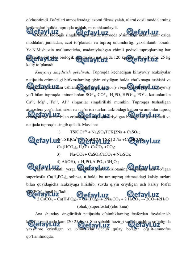  
 
o’zlashtiradi. Ba’zilari atmosferadagi azotni fiksasiyalab, ularni oqsil moddalarning 
birikmalari holida tuproqda ushlab, mustahkamlaydi. 
Demak, biologik singdirish natijasida tuproqda o’simliklar uchun zarur oziqa 
moddalar, jumladan, azot to’planadi va tuproq unumdorligi yaxshilanib boradi. 
Ye.N.Mishustin ma’lumoticha, madaniylashgan chimli podzol tuproqlarning har 
gektarida bir yilda biologik singdirilish natijasida 120 kg azot, 40 kg fosfor, 25 kg 
kaliy to’planadi. 
Kimyoviy singdirish qobiliyati. Tuproqda kechadigan kimyoviy reaksiyalar 
natijasida eritmadagi birikmalarning qiyin eriydigan holda cho’kmaga tushishi va 
tuproqda mustahkam ushlanib qolinishiga kimyoviy singdirish deyiladi. Kimyoviy 
yo’l bilan tuproqda aninonlardan SO2-4, CO2-3, H2PO4,HPO2-4, PO3-4, kationlardan 
Ca2+, Mg2+, Fe3+, Al3+ singarilar singdirilishi mumkin. Tuproqqa tushadigan 
atmosfera yog’inlari, sizot va sug’orish suvlari tarkibidagi kation va anionlar tuproq 
eritmasidagi tuzlar bilan erimaydigan va qiyin eriydigan birikmalar hosil qiladi va 
natijada tuproqda singib qoladi. Masalan:  
1) 
TSK]Ca2+ + Na2SO4TCK]2Na + CaSO4; 
2) TSK]Ca2+ + 2NaHCO3 TSK] 2 Na +Ca(HCO3)2 
Ca (HCO3)2 H2O + CaCO3 +CO2; 
3) 
Na2CO3 + CaSO4CaCO3 + Na2SO4; 
4) Al(OH)3 + H3PO4AlPO4 +3H2O ; 
Agar karbonatli yerga tarkibida fosfor kislotaning eriydigan tuzi bo’lgan 
superfosfat Ca(H2PO4)2 solinsa, u holda bu tuz tuproq eritmasidagi kalsiy tuzlari 
bilan quyidagicha reaksiyaga kirishib, suvda qiyin eriydigan uch kalsiy fosfat 
Ca3(PO4)2 hosil bo’ladi: 
2 CaCO3 + Ca(H2PO4)2 = Ca3(PO4)2 + 2Na2CO3 + 2 H2CO3 → 2CO2 +2H2O 
(ohak)(superfosfat)(cho’kma) 
Ana shunday singdirilish natijasida o’simliklarning fosfordan foydalanish 
koeffisiyenti juda kam (20-25 foiz). Shu sababli hozirgi vaqtda qishloq xo’jaligida 
yaxshiroq eriydigan va o’simliklar uchun qulay bo’lgan o’g’it-ammofos 
qo’llanilmoqda. 
