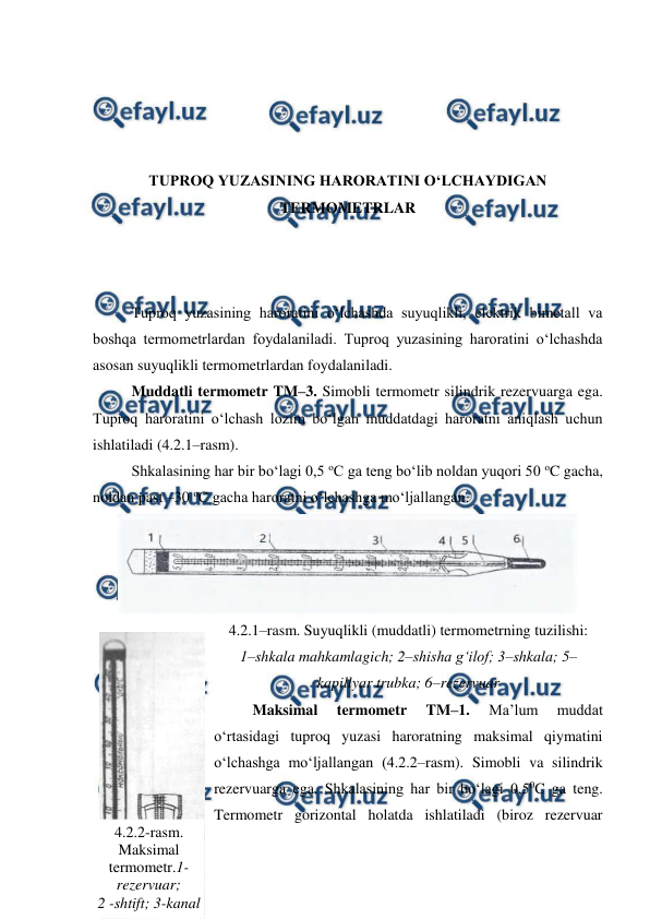  
 
 
 
 
 
TUPROQ YUZASINING HARORATINI O‘LCHAYDIGAN 
TERMOMETRLAR 
 
 
 
Tuproq yuzasining haroratini o‘lchashda suyuqlikli, elektrik bimetall va 
boshqa termometrlardan foydalaniladi. Tuproq yuzasining haroratini o‘lchashda 
asosan suyuqlikli termometrlardan foydalaniladi. 
Muddatli termometr TM–3. Simobli termometr silindrik rezervuarga ega. 
Tuproq haroratini o‘lchash lozim bo‘lgan muddatdagi haroratni aniqlash uchun 
ishlatiladi (4.2.1–rasm). 
Shkalasining har bir bo‘lagi 0,5 oC ga teng bo‘lib noldan yuqori 50 oC gacha, 
noldan past –30 oC gacha haroratni o‘lchashga mo‘ljallangan. 
 
4.2.1–rasm. Suyuqlikli (muddatli) termometrning tuzilishi: 
1–shkala mahkamlagich; 2–shisha g‘ilof; 3–shkala; 5–
kapillyar trubka; 6–rezervuar 
Maksimal 
termometr 
TM–1. 
Ma’lum 
muddat 
o‘rtasidagi tuproq yuzasi haroratning maksimal qiymatini 
o‘lchashga mo‘ljallangan (4.2.2–rasm). Simobli va silindrik 
rezervuarga ega. Shkalasining har bir bo‘lagi 0,50C ga teng. 
Termometr gorizontal holatda ishlatiladi (biroz rezervuar 
4.2.2-rasm. 
Maksimal 
termometr.1-
rezervuar;  
2 -shtift; 3-kanal 
