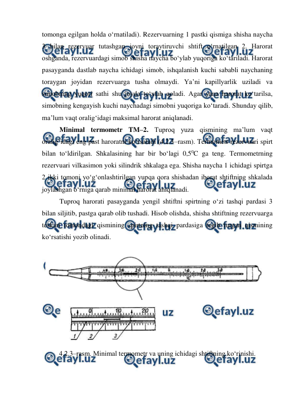  
 
tomonga egilgan holda o‘rnatiladi). Rezervuarning 1 pastki qismiga shisha naycha 
3 bilan rezervuar tutashgan joyni toraytiruvchi shtift o‘rnatilgan 2. Harorat 
oshganda, rezervuardagi simob shisha naycha bo‘ylab yuqoriga ko‘tariladi. Harorat 
pasayganda dastlab naycha ichidagi simob, ishqalanish kuchi sababli naychaning 
toraygan joyidan rezervuarga tusha olmaydi. Ya’ni kapillyarlik uziladi va 
simobning yuqori sathi shu joyda to‘xtab qoladi. Agar yana harorat ko‘tarilsa, 
simobning kengayish kuchi naychadagi simobni yuqoriga ko‘taradi. Shunday qilib, 
ma’lum vaqt oralig‘idagi maksimal harorat aniqlanadi.  
Minimal termometr TM–2. Tuproq yuza qismining ma’lum vaqt 
oralig‘idagi eng past haroratni ko‘rsatadi (4.2.3–rasm). Termometr rezervuari spirt 
bilan to‘ldirilgan. Shkalasining har bir bo‘lagi 0,50C ga teng. Termometrning 
rezervuari vilkasimon yoki silindrik shkalaga ega. Shisha naycha 1 ichidagi spirtga 
2 ikki tomoni yo‘g‘onlashtirilgan yupqa qora shishadan iborat shtiftning shkalada 
joylashgan o‘rniga qarab minimal harorat aniqlanadi.  
Tuproq harorati pasayganda yengil shtiftni spirtning o‘zi tashqi pardasi 3 
bilan siljitib, pastga qarab olib tushadi. Hisob olishda, shisha shtiftning rezervuarga 
teskari tomondagi qismining spirtning tashqi pardasiga tegib turgan qismining 
ko‘rsatishi yozib olinadi. 
 
 
           
 
4.2.3–rasm. Minimal termometr va uning ichidagi shtiftning ko‘rinishi. 
 
