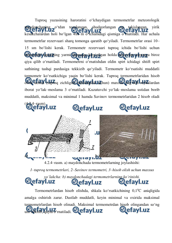  
 
Tuproq yuzasining haroratini o‘lchaydigan termometrlar meteorologik 
maydonchaning o‘tdan 
tozalangan, 
shudgorlangan 
va 
tekislangan, 
yirik 
kesakchalardan holi bo‘lgan 4x6 m o‘lchamdagi qismiga o‘rnatiladi. Har uchala 
termometrlar rezervuari sharq tomonga qaratib qo‘yiladi. Termometrlar orasi 10–
15 sm bo‘lishi kerak. Termometr rezervuari tuproq ichida bo‘lishi uchun 
termometr tanasining yarmi tuproqqa kirgizilgan holda rezervuar tomonga biroz 
qiya qilib o‘rnatiladi. Termometrni o‘rnatishdan oldin spirt ichidagi shtift spirt 
sathining tashqi pardasiga tekkizib qo‘yiladi. Termometr ko‘rsatishi muddatli 
termometr ko‘rsatkichiga yaqin bo‘lishi kerak. Tuproq termometrlaridan hisob 
olish uchun (tuproq zichligini oshirmaslik uchun) maxsus yog‘och reykalardan 
iborat yo‘lak–moslama 3 o‘rnatiladi. Kuzatuvchi yo‘lak–moslama ustidan borib 
muddatli, maksimal va minimal 1 hamda Savinov termometrlaridan 2 hisob oladi 
(4.2.4–rasm).  
 
a)
 b )
  
4.2.4–rasm. a) maydonchada termometrlarning joylashishi:  
1–tuproq termometrlari, 2–Savinov termometri, 3–hisob olish uchun maxsus 
yo‘lakcha: b) maydonchadagi termometrlarning ko‘rinishi. 
 
Termometrlardan hisob olishda, shkala ko‘rsatkichining 0,10C aniqligida 
amalga oshirish zarur. Dastlab muddatli, keyin minimal va oxirida maksimal 
termometrlardan hisob olinadi. Maksimal termometrdan hisob olingandan so‘ng 
uni silkitib, qayta o‘rnatiladi.  
