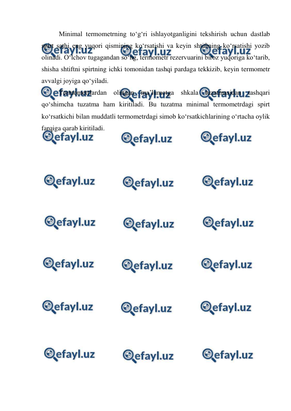  
 
Minimal termometrning to‘g‘ri ishlayotganligini tekshirish uchun dastlab 
spirt sathi eng yuqori qismining ko‘rsatishi va keyin shtiftning ko‘rsatishi yozib 
olinadi. O‘lchov tugagandan so‘ng, termometr rezervuarini biroz yuqoriga ko‘tarib, 
shisha shtiftni spirtning ichki tomonidan tashqi pardaga tekkizib, keyin termometr 
avvalgi joyiga qo‘yiladi. 
Termometrlardan olingan ma’lumotga shkala tuzatmasidan tashqari 
qo‘shimcha tuzatma ham kiritiladi. Bu tuzatma minimal termometrdagi spirt 
ko‘rsatkichi bilan muddatli termometrdagi simob ko‘rsatkichlarining o‘rtacha oylik 
farqiga qarab kiritiladi. 
 
