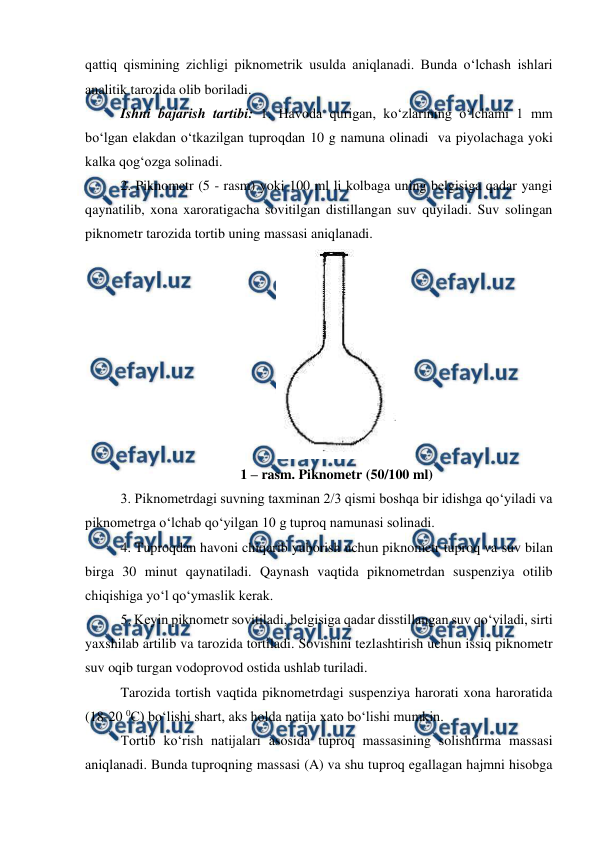  
 
qattiq qismining zichligi piknometrik usulda aniqlanadi. Bunda o‘lchash ishlari 
analitik tarozida olib boriladi.  
Ishni bajarish tartibi: 1. Havoda qurigan, ko‘zlarining o‘lchami 1 mm 
bo‘lgan elakdan o‘tkazilgan tuproqdan 10 g namuna olinadi  va piyolachaga yoki 
kalka qog‘ozga solinadi. 
2. Piknometr (5 - rasm) yoki 100 ml li kolbaga uning belgisiga qadar yangi 
qaynatilib, xona xaroratigacha sovitilgan distillangan suv quyiladi. Suv solingan 
piknometr tarozida tortib uning massasi aniqlanadi.  
 
1 – rasm. Piknometr (50/100 ml) 
3. Piknometrdagi suvning taxminan 2/3 qismi boshqa bir idishga qo‘yiladi va 
piknometrga o‘lchab qo‘yilgan 10 g tuproq namunasi solinadi.  
4. Tuproqdan havoni chiqarib yuborish uchun piknometr tuproq va suv bilan 
birga 30 minut qaynatiladi. Qaynash vaqtida piknometrdan suspenziya otilib 
chiqishiga yo‘l qo‘ymaslik kerak. 
5. Keyin piknometr sovitiladi, belgisiga qadar disstillangan suv qo‘yiladi, sirti 
yaxshilab artilib va tarozida tortiladi. Sovishini tezlashtirish uchun issiq piknometr 
suv oqib turgan vodoprovod ostida ushlab turiladi.  
Tarozida tortish vaqtida piknometrdagi suspenziya harorati xona haroratida 
(18-20 0C) bo‘lishi shart, aks holda natija xato bo‘lishi mumkin.  
Tortib ko‘rish natijalari asosida tuproq massasining solishtirma massasi 
aniqlanadi. Bunda tuproqning massasi (A) va shu tuproq egallagan hajmni hisobga 
