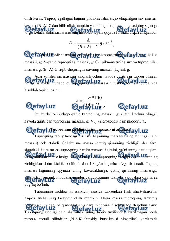  
 
olish kerak. Tuproq egallagan hajmni piknometrdan siqib chiqarilgan suv massasi 
(hajmi) (B+A)-C dan bilib olish mumkin va u olingan tuproq namunasining xajmiga 
to‘gri keladi. Solishtirma massani hisoblab topish quyida formula orqali aniqlanadi: 
3
/
)
(
sm
g
C
A
B
A
D



, 
bu yerda D-solishtirma massa, g/sm3; B-piknometrning suv bilan birgalikdagi 
massasi, g; A-quruq tuproqning massasi, g; C- piknometrning suv va tuproq bilan 
massasi, g; (B+A)-C-siqib chiqarilgan suvning massasi (hajmi), g.  
Agar solishtirma massani aniqlash uchun havoda quritilgan tuproq olingan 
bo‘lsa, u holda mutlaqo quruq tuproqning massasini ushbu formula yordamida 
hisoblab topish lozim: 
О
Н
G
а
А
2
100
100
*


, 
 bu yerda: A-mutlaqo quruq tuproqning massasi, g; a–tahlil uchun olingan 
havoda quritilgan tuproqning massasi, g; 
О
Н
G
2 -gigroskopik nam miqdori, %. 
Tuproqning zichligi (hajm massasi) ni aniqlash. 
Tuproqning tabiiy holdagi tuzilishi hajmining massasi uning zichligi (hajm 
massasi) deb ataladi. Solishtirma massa (qattiq qismining zichligi) dan farqi 
shundaki, hajm massa tuproqning barcha massasi hajmini, ya’ni uning qattiq qismi 
va kovakliklarini o‘z ichiga oladi. Shu sababli tuproqning zichligi qattiq qismining 
zichligidan doim kichik bo‘lib, 1 dan 1,8 g/sm3 gacha o‘zgarib turadi. Tuproq 
massasi hajmining qiymati uning kovakliklariga, qattiq qismining massasiga, 
tarkibidagi organik moddalar miqdoriga, tuproqning tuzilishi va boshqa omillarga 
bog‘liq bo‘ladi. 
Tuproqning zichligi ko‘rsatkichi asosida tuproqdagi fizik shart-sharoitlar 
haqida ancha aniq tasavvur olish mumkin. Hajm massa tuproqning umumiy 
kovakligini, undagi oziq moddalar va nam miqdorini hisoblab topish uchun zarur. 
Tuproqning zichligi dala sharoitida, uning tabiiy tuzilishdagi buzilmagan holda 
maxsus metall silindrlar (N.A.Kachinskiy burg‘ichasi singarilar) yordamida 
