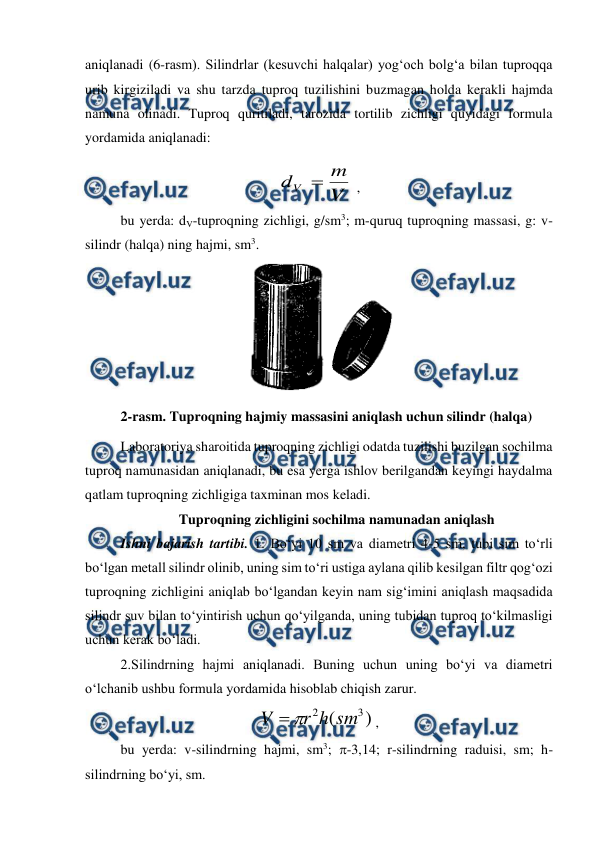  
 
aniqlanadi (6-rasm). Silindrlar (kesuvchi halqalar) yog‘och bolg‘a bilan tuproqqa 
urib kirgiziladi va shu tarzda tuproq tuzilishini buzmagan holda kerakli hajmda 
namuna olinadi. Tuproq quritiladi, tarozida tortilib zichligi quyidagi formula 
yordamida aniqlanadi:  
V
m
dV 
 , 
bu yerda: dV-tuproqning zichligi, g/sm3; m-quruq tuproqning massasi, g: v-
silindr (halqa) ning hajmi, sm3. 
 
2-rasm. Tuproqning hajmiy massasini aniqlash uchun silindr (halqa) 
Laboratoriya sharoitida tuproqning zichligi odatda tuzilishi buzilgan sochilma 
tuproq namunasidan aniqlanadi, bu esa yerga ishlov berilgandan keyingi haydalma 
qatlam tuproqning zichligiga taxminan mos keladi. 
Tuproqning zichligini sochilma namunadan aniqlash 
Ishni bajarish tartibi. 1. Bo‘yi 10 sm va diametri 4-5 sm, tubi sim to‘rli 
bo‘lgan metall silindr olinib, uning sim to‘ri ustiga aylana qilib kesilgan filtr qog‘ozi 
tuproqning zichligini aniqlab bo‘lgandan keyin nam sig‘imini aniqlash maqsadida 
silindr suv bilan to‘yintirish uchun qo‘yilganda, uning tubidan tuproq to‘kilmasligi 
uchun kerak bo‘ladi. 
2.Silindrning hajmi aniqlanadi. Buning uchun uning bo‘yi va diametri 
o‘lchanib ushbu formula yordamida hisoblab chiqish zarur. 
)
(
3
2
sm
h
r
V


, 
bu yerda: v-silindrning hajmi, sm3; -3,14; r-silindrning raduisi, sm; h- 
silindrning bo‘yi, sm. 
