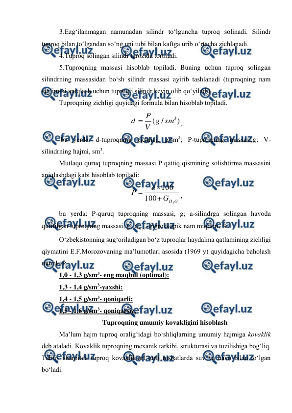  
 
 
3.Ezg‘ilanmagan namunadan silindr to‘lguncha tuproq solinadi. Silindr 
tuproq bilan to‘lgandan so‘ng uni tubi bilan kaftga urib o‘rtacha zichlanadi. 
 
4.Tuproq solingan silindr tarozida tortiladi. 
 
5.Tuproqning massasi hisoblab topiladi. Buning uchun tuproq solingan 
silindrning massasidan bo‘sh silindr massasi ayirib tashlanadi (tuproqning nam 
sig‘imini aniqlash uchun tuproqli silindr keyin olib qo‘yiladi). 
Tuproqning zichligi quyidagi formula bilan hisoblab topiladi. 
)
/
(
3
sm
g
V
P
d 
, 
 bu yerda: d-tuproqning zichligi, g/sm3; P-tuproqning massasi,g; V- 
silindrning hajmi, sm3. 
Mutlaqo quruq tuproqning massasi P qattiq qismining solishtirma massasini 
aniqlashdagi kabi hisoblab topiladi: 
O
H
G
a
P
2
100
100



, 
bu yerda: P-quruq tuproqning massasi, g; a-silindrga solingan havoda 
quritilgan tuproqning massasi, g; 
О
Н
G
2 -gigroskopik nam miqdori, %. 
O‘zbekistonning sug‘oriladigan bo‘z tuproqlar haydalma qatlamining zichligi 
qiymatini E.F.Morozovaning ma’lumotlari asosida (1969 y) quyidagicha baholash 
mumkin: 
1,0 - 1,3 g/sm3- eng maqbul (optimal): 
1,3 - 1,4 g/sm3-yaxshi: 
1,4 - 1,5 g/sm3- qoniqarli: 
1,5 - 1,6 g/sm3- qoniqarsiz. 
Tuproqning umumiy kovakligini hisoblash 
Ma’lum hajm tuproq oralig‘idagi bo‘shliqlarning umumiy hajmiga kovaklik 
deb ataladi. Kovaklik tuproqning mexanik tarkibi, strukturasi va tuzilishiga bog‘liq. 
Tabiiy sharoitda tuproq kovakliklari turli nisbatlarda suv va havo bilan to‘lgan 
bo‘ladi. 
