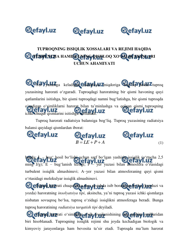  
 
 
 
 
 
TUPROQNING ISSIQLIK XOSSALARI VA REJIMI HAQIDA 
TUSHUNCHA HAMDA UNING QISHLOQ XO‘JALIK EKINLARI 
UCHUN AHAMIYATI 
 
 
Yer yuzasiga keladigan radiatsiya miqdoriga bog‘liq holda tuproq 
yuzasining harorati o‘zgaradi. Tuproqdagi haroratning bir qismi havoning quyi 
qatlamlarini isitishga, bir qismi tuproqdagi namni bug‘latishga, bir qismi tuproqda 
o‘sadigan o‘simliklarni harorat bilan ta’minlashga va qolgan qismi tuproqning 
ichki chuqur qismlarini isitishga sarflanadi. 
Tuproq harorati radiatsiya balansiga bog‘liq. Tuproq yuzasining radiatsiya 
balansi quyidagi qismlardan iborat: 
 
A
P
LE
B



  
 
 
 
 
(1) 
 
bunda: L – bug‘ hosil bo‘lishi uchun sarf bo‘lgan yashirin issiqlik (o‘rtacha 2,5 
ming J/g); E – bug‘lanish tezligi; P – yer yuzasi bilan atmosfera o‘rtasidagi 
turbulent issiqlik almashinuvi; A–yer yuzasi bilan atmosferaning quyi qismi 
o‘rtasidagi molekulyar issiqlik almashinuvi. 
Tuproq harorati chuqurlikka mos ravishda isib boradigan bo‘lsa (kunduzi va 
yozda) haroratning insolyatsiya tipi, aksincha, ya’ni tuproq yuzasi ichki qismlarga 
nisbatan sovuqroq bo‘lsa, tuproq o‘zidagi issiqlikni atmosferaga beradi. Bunga 
tuproq haroratining radiatsiya tarqatish tipi deyiladi. 
Tuproq harorati o‘simliklar o‘sib rivojlanishining eng muhim omillaridan 
biri hisoblanadi. Tuproqning issiqlik rejimi shu joyda kechadigan biologik va 
kimyoviy jarayonlarga ham bevosita ta’sir etadi. Tuproqda ma’lum harorat 
