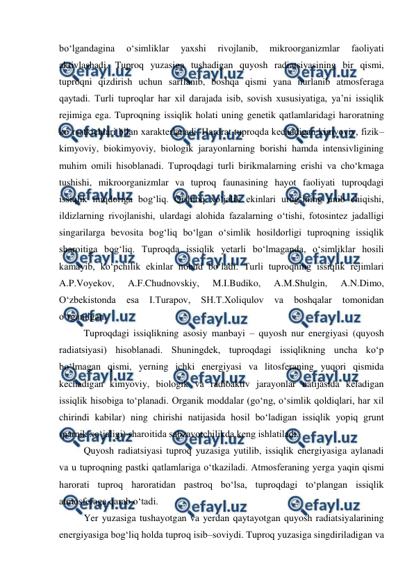  
 
bo‘lgandagina 
o‘simliklar 
yaxshi 
rivojlanib, 
mikroorganizmlar 
faoliyati 
aktivlashadi. Tuproq yuzasiga tushadigan quyosh radiatsiyasining bir qismi, 
tuproqni qizdirish uchun sarflanib, boshqa qismi yana nurlanib atmosferaga 
qaytadi. Turli tuproqlar har xil darajada isib, sovish xususiyatiga, ya’ni issiqlik 
rejimiga ega. Tuproqning issiqlik holati uning genetik qatlamlaridagi haroratning 
ko‘rsatkichlari bilan xarakterlanadi. Harorat tuproqda kechadigan kimyoviy, fizik–
kimyoviy, biokimyoviy, biologik jarayonlarning borishi hamda intensivligining 
muhim omili hisoblanadi. Tuproqdagi turli birikmalarning erishi va cho‘kmaga 
tushishi, mikroorganizmlar va tuproq faunasining hayot faoliyati tuproqdagi 
issiqlik miqdoriga bog‘liq. Qishloq xo‘jalik ekinlari urug‘ining unib chiqishi, 
ildizlarning rivojlanishi, ulardagi alohida fazalarning o‘tishi, fotosintez jadalligi 
singarilarga bevosita bog‘liq bo‘lgan o‘simlik hosildorligi tuproqning issiqlik 
sharoitiga bog‘liq. Tuproqda issiqlik yetarli bo‘lmaganda, o‘simliklar hosili 
kamayib, ko‘pchilik ekinlar nobud bo‘ladi. Turli tuproqning issiqlik rejimlari 
A.P.Voyekov, 
A.F.Chudnovskiy, 
M.I.Budiko, 
A.M.Shulgin, 
A.N.Dimo, 
O‘zbekistonda 
esa 
I.Turapov, 
SH.T.Xoliqulov 
va 
boshqalar 
tomonidan 
o‘rganilgan. 
Tuproqdagi issiqlikning asosiy manbayi – quyosh nur energiyasi (quyosh 
radiatsiyasi) hisoblanadi. Shuningdek, tuproqdagi issiqlikning uncha ko‘p 
bo‘lmagan qismi, yerning ichki energiyasi va litosferaning yuqori qismida 
kechadigan kimyoviy, biologik va radioaktiv jarayonlar natijasida keladigan 
issiqlik hisobiga to‘planadi. Organik moddalar (go‘ng, o‘simlik qoldiqlari, har xil 
chirindi kabilar) ning chirishi natijasida hosil bo‘ladigan issiqlik yopiq grunt 
(parnik xo‘jaligi) sharoitida sabzavotchilikda keng ishlatiladi. 
Quyosh radiatsiyasi tuproq yuzasiga yutilib, issiqlik energiyasiga aylanadi 
va u tuproqning pastki qatlamlariga o‘tkaziladi. Atmosferaning yerga yaqin qismi 
harorati tuproq haroratidan pastroq bo‘lsa, tuproqdagi to‘plangan issiqlik 
atmosferaga qarab o‘tadi. 
Yer yuzasiga tushayotgan va yerdan qaytayotgan quyosh radiatsiyalarining 
energiyasiga bog‘liq holda tuproq isib–soviydi. Tuproq yuzasiga singdiriladigan va 
