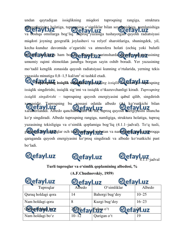  
 
undan 
qaytadigan 
issiqlikning 
miqdori 
tuproqning 
rangiga, 
struktura 
agregatlarining holatiga, tuproqning o‘simliklar bilan soyalanishiga, namlanishiga 
va boshqa omillarga bog‘liq. Tuproq yuzasiga tushayotgan quyosh radiatsiyasi 
miqdori joyning geografik joylashuvi va relyef sharoitlariga, shuningdek, yil, 
kecha–kunduz davomida o‘zgarishi va atmosfera holati (ochiq yoki bulutli 
bo‘lishi) kabilarga ham bog‘liq. Shimoliy yarimsharda quyosh radiatsiyasining 
umumiy oqimi shimoldan janubga borgan sayin oshib boradi. Yer yuzasining 
mo‘tadil kenglik zonasida quyosh radiatsiyasi kunning o‘rtalarida, yerning tekis 
yuzasida minutiga 0,8–1,5 kal/sm2 ni tashkil etadi. 
Tuproqning issiqlik xossalari. Tuproqning issiqlik xossalariga: tuproqning 
issiqlik singdirishi, issiqlik sig‘imi va issiqlik o‘tkazuvchanligi kiradi. Tuproqning 
issiqlik singdirishi – tuproqning quyosh energiyasini qabul qilib, singdirish 
xossasidir. Tuproqning bu xossasi odatda albedo (A) ko‘rsatkichi bilan 
xarakterlanadi. Albedo qanchalik kam bo‘lsa, tuproq quyosh energiyasini shuncha 
ko‘p singdiradi. Albedo tuproqning rangiga, namligiga, struktura holatiga, tuproq 
yuzasining tekisligiga va o‘simlik qoplamiga bog‘liq (4.1.1–jadval). To‘q tusli, 
gumusga boy tuproqlar och tusli tuproqqa nisbatan va nam tuproq quruq tuproqqa 
qaraganda quyosh energiyasini ko‘proq singdiradi va albedo ko‘rsatkichi past 
bo‘ladi.  
 
4.1.1–jadval 
Turli tuproqlar va o‘simlik qoplamining albedosi, % 
(A.F.Chudnovskiy, 1959) 
 
Tuproqlar 
Albedo 
O‘simliklar  
Albedo 
Quruq holdagi qora 
14 
Bahorgi bug‘doy  
10–25 
Nam holdagi qora 
8 
Kuzgi bug‘doy 
16–23 
Quruq holdagi bo‘z 
25–30 
Sabza o‘t 
26 
Nam holdagi bo‘z 
10–12 
Qurigan o‘t  
19 
