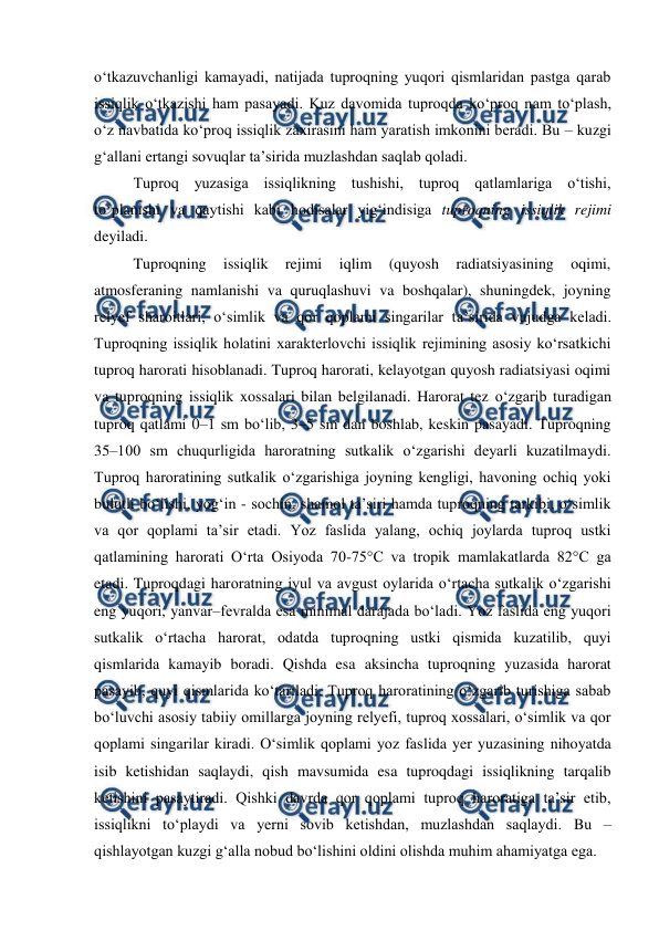  
 
o‘tkazuvchanligi kamayadi, natijada tuproqning yuqori qismlaridan pastga qarab 
issiqlik o‘tkazishi ham pasayadi. Kuz davomida tuproqda ko‘proq nam to‘plash, 
o‘z navbatida ko‘proq issiqlik zaxirasini ham yaratish imkonini beradi. Bu – kuzgi 
g‘allani ertangi sovuqlar ta’sirida muzlashdan saqlab qoladi. 
Tuproq yuzasiga issiqlikning tushishi, tuproq qatlamlariga o‘tishi, 
to‘planishi va qaytishi kabi hodisalar yig‘indisiga tuproqning issiqlik rejimi 
deyiladi. 
Tuproqning 
issiqlik 
rejimi 
iqlim 
(quyosh 
radiatsiyasining 
oqimi, 
atmosferaning namlanishi va quruqlashuvi va boshqalar), shuningdek, joyning 
relyef sharoitlari, o‘simlik va qor qoplami singarilar ta’sirida vujudga keladi. 
Tuproqning issiqlik holatini xarakterlovchi issiqlik rejimining asosiy ko‘rsatkichi 
tuproq harorati hisoblanadi. Tuproq harorati, kelayotgan quyosh radiatsiyasi oqimi 
va tuproqning issiqlik xossalari bilan belgilanadi. Harorat tez o‘zgarib turadigan 
tuproq qatlami 0–1 sm bo‘lib, 3–5 sm dan boshlab, keskin pasayadi. Tuproqning 
35–100 sm chuqurligida haroratning sutkalik o‘zgarishi deyarli kuzatilmaydi. 
Tuproq haroratining sutkalik o‘zgarishiga joyning kengligi, havoning ochiq yoki 
bulutli bo‘lishi, yog‘in - sochin, shamol ta’siri hamda tuproqning tarkibi, o‘simlik 
va qor qoplami ta’sir etadi. Yoz faslida yalang, ochiq joylarda tuproq ustki 
qatlamining harorati O‘rta Osiyoda 70-75°C va tropik mamlakatlarda 82°C ga 
etadi. Tuproqdagi haroratning iyul va avgust oylarida o‘rtacha sutkalik o‘zgarishi 
eng yuqori, yanvar–fevralda esa minimal darajada bo‘ladi. Yoz faslida eng yuqori 
sutkalik o‘rtacha harorat, odatda tuproqning ustki qismida kuzatilib, quyi 
qismlarida kamayib boradi. Qishda esa aksincha tuproqning yuzasida harorat 
pasayib, quyi qismlarida ko‘tariladi. Tuproq haroratining o‘zgarib turishiga sabab 
bo‘luvchi asosiy tabiiy omillarga joyning relyefi, tuproq xossalari, o‘simlik va qor 
qoplami singarilar kiradi. O‘simlik qoplami yoz faslida yer yuzasining nihoyatda 
isib ketishidan saqlaydi, qish mavsumida esa tuproqdagi issiqlikning tarqalib 
ketishini pasaytiradi. Qishki davrda qor qoplami tuproq haroratiga ta’sir etib, 
issiqlikni to‘playdi va yerni sovib ketishdan, muzlashdan saqlaydi. Bu – 
qishlayotgan kuzgi g‘alla nobud bo‘lishini oldini olishda muhim ahamiyatga ega. 
