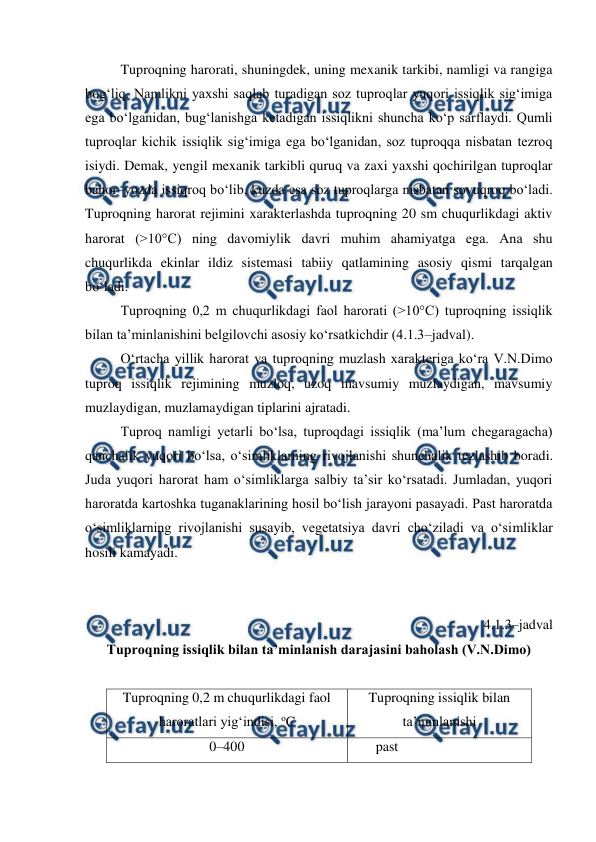  
 
Tuproqning harorati, shuningdek, uning mexanik tarkibi, namligi va rangiga 
bog‘liq. Namlikni yaxshi saqlab turadigan soz tuproqlar yuqori issiqlik sig‘imiga 
ega bo‘lganidan, bug‘lanishga ketadigan issiqlikni shuncha ko‘p sarflaydi. Qumli 
tuproqlar kichik issiqlik sig‘imiga ega bo‘lganidan, soz tuproqqa nisbatan tezroq 
isiydi. Demak, yengil mexanik tarkibli quruq va zaxi yaxshi qochirilgan tuproqlar 
bahor–yozda issiqroq bo‘lib, kuzda esa soz tuproqlarga nisbatan sovuqroq bo‘ladi. 
Tuproqning harorat rejimini xarakterlashda tuproqning 20 sm chuqurlikdagi aktiv 
harorat (>10°C) ning davomiylik davri muhim ahamiyatga ega. Ana shu 
chuqurlikda ekinlar ildiz sistemasi tabiiy qatlamining asosiy qismi tarqalgan 
bo‘ladi. 
Tuproqning 0,2 m chuqurlikdagi faol harorati (>10°C) tuproqning issiqlik 
bilan ta’minlanishini belgilovchi asosiy ko‘rsatkichdir (4.1.3–jadval). 
O‘rtacha yillik harorat va tuproqning muzlash xarakteriga ko‘ra V.N.Dimo 
tuproq issiqlik rejimining muzloq, uzoq mavsumiy muzlaydigan, mavsumiy 
muzlaydigan, muzlamaydigan tiplarini ajratadi.  
Tuproq namligi yetarli bo‘lsa, tuproqdagi issiqlik (ma’lum chegaragacha) 
qanchalik yuqori bo‘lsa, o‘simliklarning rivojlanishi shunchalik tezlashib boradi. 
Juda yuqori harorat ham o‘simliklarga salbiy ta’sir ko‘rsatadi. Jumladan, yuqori 
haroratda kartoshka tuganaklarining hosil bo‘lish jarayoni pasayadi. Past haroratda 
o‘simliklarning rivojlanishi susayib, vegetatsiya davri cho‘ziladi va o‘simliklar 
hosili kamayadi.  
 
 
4.1.3–jadval 
Tuproqning issiqlik bilan ta’minlanish darajasini baholash (V.N.Dimo) 
 
Tuproqning 0,2 m chuqurlikdagi faol 
haroratlari yig‘indisi, oC 
Tuproqning issiqlik bilan 
ta’minlanishi 
0–400 
past 
