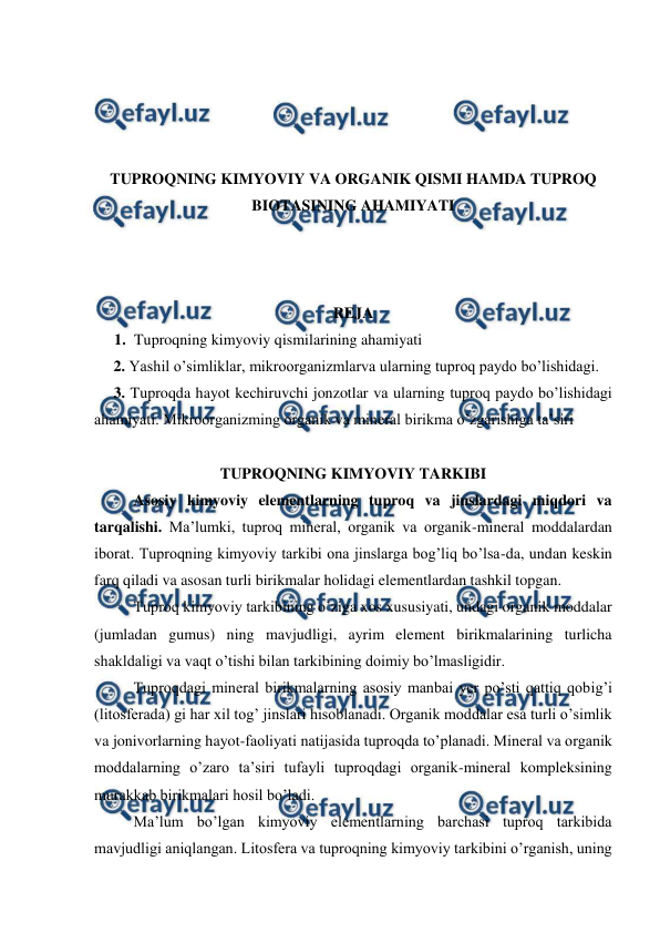  
 
 
 
 
 
TUPROQNING KIMYOVIY VA ORGANIK QISMI HAMDA TUPROQ 
BIOTASINING AHAMIYATI 
 
 
 
REJA 
1. Tuproqning kimyoviy qismilarining ahamiyati 
     2. Yashil o’simliklar, mikroorganizmlarva ularning tuproq paydo bo’lishidagi. 
     3. Tuproqda hayot kechiruvchi jonzotlar va ularning tuproq paydo bo’lishidagi 
ahamiyati. Mikroorganizming organik va mineral birikma o’zgarishiga ta’siri 
 
TUPROQNING KIMYOVIY TARKIBI 
Asosiy kimyoviy elementlarning tuproq va jinslardagi miqdori va 
tarqalishi. Ma’lumki, tuproq mineral, organik va organik-mineral moddalardan 
iborat. Tuproqning kimyoviy tarkibi ona jinslarga bog’liq bo’lsa-da, undan keskin 
farq qiladi va asosan turli birikmalar holidagi elementlardan tashkil topgan.  
Tuproq kimyoviy tarkibining o’ziga xos xususiyati, undagi organik moddalar 
(jumladan gumus) ning mavjudligi, ayrim element birikmalarining turlicha 
shakldaligi va vaqt o’tishi bilan tarkibining doimiy bo’lmasligidir. 
Tuproqdagi mineral birikmalarning asosiy manbai yer po’sti qattiq qobig’i 
(litosferada) gi har xil tog’ jinslari hisoblanadi. Organik moddalar esa turli o’simlik 
va jonivorlarning hayot-faoliyati natijasida tuproqda to’planadi. Mineral va organik 
moddalarning o’zaro ta’siri tufayli tuproqdagi organik-mineral kompleksining 
murakkab birikmalari hosil bo’ladi. 
Ma’lum bo’lgan kimyoviy elementlarning barchasi tuproq tarkibida 
mavjudligi aniqlangan. Litosfera va tuproqning kimyoviy tarkibini o’rganish, uning 
