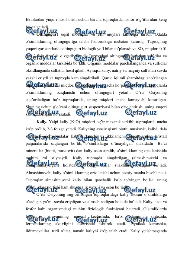  
 
Ekinlardan yuqori hosil olish uchun barcha tuproqlarda fosfor o’g’itlaridan keng 
foydalaniladi. 
Oltingugurt oqsil moddalar va efir moylari tarkibiga kiradi. Odatda 
o’simliklarning oltingugurtga talabi fosfornikiga nisbatan kamroq. Tuproqning 
yuqori gorizontlarida oltingugurt biologik yo’l bilan to’planadi va SO3 miqdori 0,01 
dan 2 foiz atrofida o’zgarib turadi. Tuproqdagi oltingugurt fosfatlar, sulfidlar va 
organik moddalar tarkibida bo’ladi. Organik moddalar parchalanganda va sulfidlar 
oksidlanganda sulfatlar hosil qiladi. Ayniqsa kaliy, natriy va magniy sulfatlari suvda 
yaxshi eriydi va tuproqda kam singdiriladi. Quruq iqlimli sharoitdagi sho’rlangan 
tuproqlarda sulfatlar miqdori bir necha prosentgacha ko’payadi. Odatda tuproqlarda 
o’simliklarning 
oziqlanishi 
uchun 
oltingugurt 
yetarli. 
O’rta 
Osiyoning 
sug’oriladigan bo’z tuproqlarida, uning miqdori ancha kamayishi kuzatilgan. 
Shuning uchun g’o’zani oltingugurt suspenziyasi bilan oziqlantirish, uning yuqori 
samaradorligini ko’rsatadi. 
Kaliy. Yalpi kaliy (K2O) miqdori og’ir mexanik tarkibli tuproqlarda ancha 
ko’p bo’lib, 2-3 foizga yetadi. Kaliyning asosiy qismi biotit, muskovit, kaliyli dala 
shpatlari, gidroslyudalar kabi birlamchi va ikkilamchi minerallarning kristall 
panjaralarida saqlangan bo’lib, o’simliklarga o’tmaydigan shakldadir. Ba’zi 
minerallar (biotit, muskovit) dan kaliy oson ajralib, o’simliklarning oziqlanishida 
muhim 
rol 
o’ynaydi. 
Kaliy 
tuproqda 
singdirilgan 
(almashinuvchi 
va 
almashinmaydigan) holatda va oddiy tuzlar shaklida saqlangan bo’ladi. 
Almashinuvchi kaliy o’simliklarning oziqlanishi uchun asosiy manba hisoblanadi. 
Tuproqlar almashinuvchi kaliy bilan qanchalik ko’p to’yingan bo’lsa, uning 
o’simliklarga o’tishi ham shunchalik yaxshi va oson bo’ladi. 
O’rta Osiyoning sug’oriladigan tuproqlaridagi kaliy asosan o’simliklarga 
o’tadigan ya’ni -suvda eriydigan va almashinadigan holatda bo’ladi. Kaliy, azot va 
fosfor kabi organizmdagi muhim fiziologik funksiyani bajaradi. O’simliklarda 
fotosintez 
jarayonining 
normal 
kechishida, 
ba’zi 
vitaminlar 
sintezida, 
fermentlarning 
aktivligini 
oshirishda 
ishtirok 
etadi. 
Ayniksa 
kartoshka, 
ildizmevalilar, turli o’tlar, tamaki kaliyni ko’p talab etadi. Kaliy yetishmaganda 
