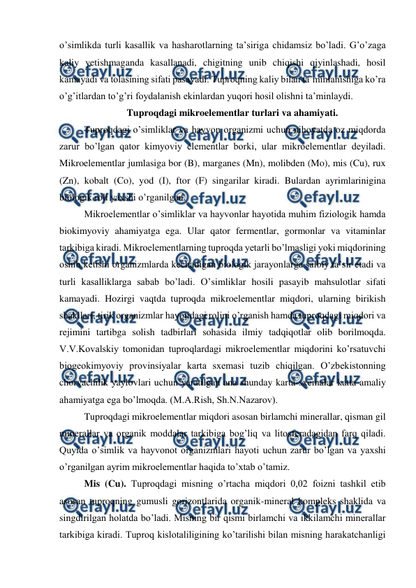  
 
o’simlikda turli kasallik va hasharotlarning ta’siriga chidamsiz bo’ladi. G’o’zaga 
kaliy yetishmaganda kasallanadi, chigitning unib chiqishi qiyinlashadi, hosil 
kamayadi va tolasining sifati pasayadi. Tuproqning kaliy bilan ta’minlanishiga ko’ra 
o’g’itlardan to’g’ri foydalanish ekinlardan yuqori hosil olishni ta’minlaydi.  
Tuproqdagi mikroelementlar turlari va ahamiyati. 
Tuproqdagi o’simliklar va hayvon organizmi uchun nihoyatda oz miqdorda 
zarur bo’lgan qator kimyoviy elementlar borki, ular mikroelementlar deyiladi. 
Mikroelementlar jumlasiga bor (B), marganes (Mn), molibden (Mo), mis (Cu), rux 
(Zn), kobalt (Co), yod (I), ftor (F) singarilar kiradi. Bulardan ayrimlarinigina 
biologik roli yaxshi o’rganilgan. 
Mikroelementlar o’simliklar va hayvonlar hayotida muhim fiziologik hamda 
biokimyoviy ahamiyatga ega. Ular qator fermentlar, gormonlar va vitaminlar 
tarkibiga kiradi. Mikroelementlarning tuproqda yetarli bo’lmasligi yoki miqdorining 
oshib ketishi organizmlarda kechadigan biologik jarayonlarga salbiy ta’sir etadi va 
turli kasalliklarga sabab bo’ladi. O’simliklar hosili pasayib mahsulotlar sifati 
kamayadi. Hozirgi vaqtda tuproqda mikroelementlar miqdori, ularning birikish 
shakllari, tirik organizmlar hayotidagi rolini o’rganish hamda tuproqdagi miqdori va 
rejimini tartibga solish tadbirlari sohasida ilmiy tadqiqotlar olib borilmoqda. 
V.V.Kovalskiy tomonidan tuproqlardagi mikroelementlar miqdorini ko’rsatuvchi 
biogeokimyoviy provinsiyalar karta sxemasi tuzib chiqilgan. O’zbekistonning 
chorvachilik yaylovlari uchun yaratilgan ana shunday karta-sxemalar katta amaliy 
ahamiyatga ega bo’lmoqda. (M.A.Rish, Sh.N.Nazarov). 
Tuproqdagi mikroelementlar miqdori asosan birlamchi minerallar, qisman gil 
minerallar va organik moddalar tarkibiga bog’liq va litosferadagidan farq qiladi.  
Quyida o’simlik va hayvonot organizmlari hayoti uchun zarur bo’lgan va yaxshi 
o’rganilgan ayrim mikroelementlar haqida to’xtab o’tamiz. 
Mis (Cu). Tuproqdagi misning o’rtacha miqdori 0,02 foizni tashkil etib 
asosan tuproqning gumusli gorizontlarida organik-mineral kompleks shaklida va 
singdirilgan holatda bo’ladi. Misning bir qismi birlamchi va ikkilamchi minerallar 
tarkibiga kiradi. Tuproq kislotaliligining ko’tarilishi bilan misning harakatchanligi 
