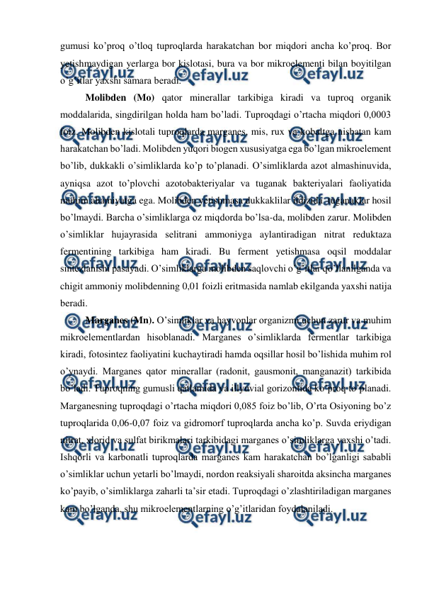  
 
gumusi ko’proq o’tloq tuproqlarda harakatchan bor miqdori ancha ko’proq. Bor 
yetishmaydigan yerlarga bor kislotasi, bura va bor mikroelementi bilan boyitilgan 
o’g’itlar yaxshi samara beradi. 
Molibden (Mo) qator minerallar tarkibiga kiradi va tuproq organik 
moddalarida, singdirilgan holda ham bo’ladi. Tuproqdagi o’rtacha miqdori 0,0003 
foiz. Molibden kislotali tuproqlarda marganes, mis, rux va kobaltga nisbatan kam 
harakatchan bo’ladi. Molibden yuqori biogen xususiyatga ega bo’lgan mikroelement 
bo’lib, dukkakli o’simliklarda ko’p to’planadi. O’simliklarda azot almashinuvida, 
ayniqsa azot to’plovchi azotobakteriyalar va tuganak bakteriyalari faoliyatida 
muhim ahamiyatga ega. Molibden yetishmasa dukkaklilar ildizida  tuganaklar hosil 
bo’lmaydi. Barcha o’simliklarga oz miqdorda bo’lsa-da, molibden zarur. Molibden 
o’simliklar hujayrasida selitrani ammoniyga aylantiradigan nitrat reduktaza 
fermentining tarkibiga ham kiradi. Bu ferment yetishmasa oqsil moddalar 
sintezlanishi pasayadi. O’simliklarga molibden saqlovchi o’g’itlar qo’llanilganda va 
chigit ammoniy molibdenning 0,01 foizli eritmasida namlab ekilganda yaxshi natija 
beradi. 
Marganes (Mn). O’simliklar va hayvonlar organizmi uchun zarur va muhim 
mikroelementlardan hisoblanadi. Marganes o’simliklarda fermentlar tarkibiga 
kiradi, fotosintez faoliyatini kuchaytiradi hamda oqsillar hosil bo’lishida muhim rol 
o’ynaydi. Marganes qator minerallar (radonit, gausmonit, manganazit) tarkibida 
bo’ladi. Tuproqning gumusli qatlamida va illyuvial gorizontida ko’proq to’planadi. 
Marganesning tuproqdagi o’rtacha miqdori 0,085 foiz bo’lib, O’rta Osiyoning bo’z 
tuproqlarida 0,06-0,07 foiz va gidromorf tuproqlarda ancha ko’p. Suvda eriydigan 
nitrat, xlorid va sulfat birikmalari tarkibidagi marganes o’simliklarga yaxshi o’tadi. 
Ishqorli va karbonatli tuproqlarda marganes kam harakatchan bo’lganligi sababli 
o’simliklar uchun yetarli bo’lmaydi, nordon reaksiyali sharoitda aksincha marganes 
ko’payib, o’simliklarga zaharli ta’sir etadi. Tuproqdagi o’zlashtiriladigan marganes 
kam bo’lganda, shu mikroelementlarning o’g’itlaridan foydalaniladi. 
