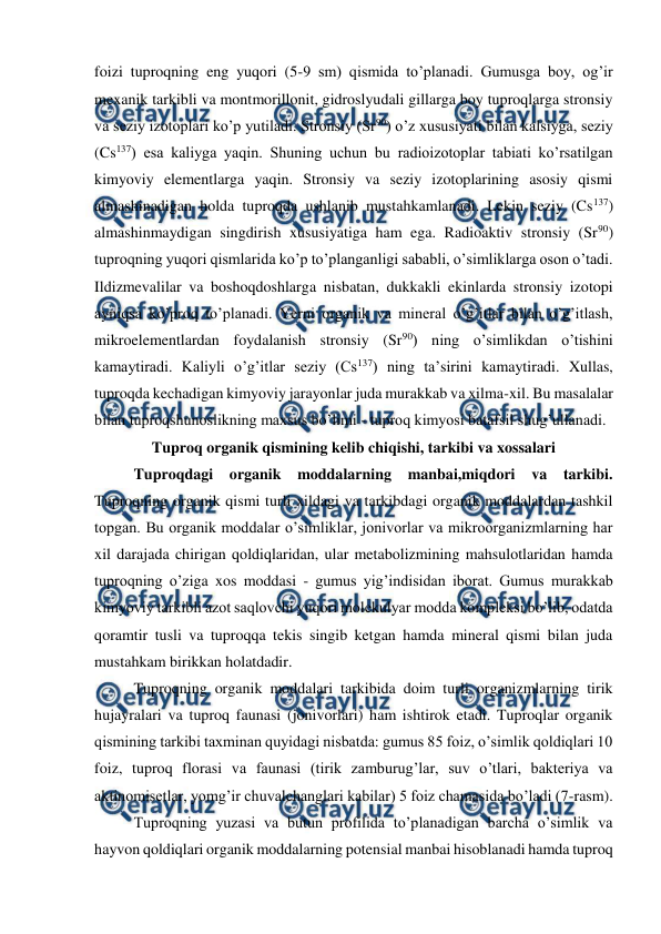  
 
foizi tuproqning eng yuqori (5-9 sm) qismida to’planadi. Gumusga boy, og’ir 
mexanik tarkibli va montmorillonit, gidroslyudali gillarga boy tuproqlarga stronsiy 
va seziy izotoplari ko’p yutiladi. Stronsiy (Sr90) o’z xususiyati bilan kalsiyga, seziy 
(Cs137) esa kaliyga yaqin. Shuning uchun bu radioizotoplar tabiati ko’rsatilgan 
kimyoviy elementlarga yaqin. Stronsiy va seziy izotoplarining asosiy qismi 
almashinadigan holda tuproqda ushlanib mustahkamlanadi. Lekin seziy (Cs137) 
almashinmaydigan singdirish xususiyatiga ham ega. Radioaktiv stronsiy (Sr90) 
tuproqning yuqori qismlarida ko’p to’planganligi sababli, o’simliklarga oson o’tadi. 
Ildizmevalilar va boshoqdoshlarga nisbatan, dukkakli ekinlarda stronsiy izotopi 
ayniqsa ko’proq to’planadi. Yerni organik va mineral o’g’itlar bilan o’g’itlash, 
mikroelementlardan foydalanish stronsiy (Sr90) ning o’simlikdan o’tishini 
kamaytiradi. Kaliyli o’g’itlar seziy (Cs137) ning ta’sirini kamaytiradi. Xullas, 
tuproqda kechadigan kimyoviy jarayonlar juda murakkab va xilma-xil. Bu masalalar 
bilan tuproqshunoslikning maxsus bo’limi - tuproq kimyosi batafsil shug’ullanadi. 
Tuproq organik qismining kelib chiqishi, tarkibi va xossalari 
Tuproqdagi organik 
moddalarning manbai,miqdori va tarkibi. 
Tuproqning organik qismi turli xildagi va tarkibdagi organik moddalardan tashkil 
topgan. Bu organik moddalar o’simliklar, jonivorlar va mikroorganizmlarning har 
xil darajada chirigan qoldiqlaridan, ular metabolizmining mahsulotlaridan hamda 
tuproqning o’ziga xos moddasi - gumus yig’indisidan iborat. Gumus murakkab 
kimyoviy tarkibli azot saqlovchi yuqori molekulyar modda kompleksi bo’lib, odatda 
qoramtir tusli va tuproqqa tekis singib ketgan hamda mineral qismi bilan juda 
mustahkam birikkan holatdadir. 
Tuproqning organik moddalari tarkibida doim turli organizmlarning tirik 
hujayralari va tuproq faunasi (jonivorlari) ham ishtirok etadi. Tuproqlar organik 
qismining tarkibi taxminan quyidagi nisbatda: gumus 85 foiz, o’simlik qoldiqlari 10 
foiz, tuproq florasi va faunasi (tirik zamburug’lar, suv o’tlari, bakteriya va 
aktinomisetlar, yomg’ir chuvalchanglari kabilar) 5 foiz chamasida bo’ladi (7-rasm). 
Tuproqning yuzasi va butun profilida to’planadigan barcha o’simlik va 
hayvon qoldiqlari organik moddalarning potensial manbai hisoblanadi hamda tuproq 
