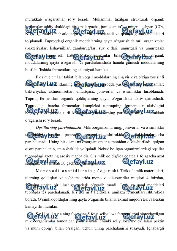  
 
murakkab o’zgarishlar ro’y beradi. Mukammal tuzilgan strukturali organik 
birikmalar oddiy shakldagi birikmalargacha, jumladan to’liq minerallashgan (CO2, 
NH3, H2O kabi) mahsulotlarga qadarli parchalanadi va qisman gumus moddalari 
to’planadi. Tuproqdagi organik moddalarning qayta o’zgarishida turli organizmlar 
(bakteriyalar, lishayniklar, zamburug’lar, suv o’tlari, umurtqali va umurtqasiz 
jonivorlar) ning roli katta. Mikroorganizmlar bilan bir qatorda, organik 
moddalarning qayta o’zgarishi va parchalanishida hamda gumusli moddalarning 
hosil bo’lishida fermentlarning ahamiyati ham katta. 
F e r m e n t l a r tabiati bilan oqsil moddalarning eng yirik va o’ziga xos sinfi 
hisoblanadi. Fermentlarning asosiy manbai tuproqda yashovchi tirik organizmlar: 
bakteriyalar, aktinomisetlar, umurtqasiz jonivorlar va o’simliklar hisoblanadi. 
Tuproq fermentlari organik qoldiqlarning qayta o’zgarishida aktiv qatnashadi. 
Tuproqdagi barcha fermentlar kompleksi tuproqning fermentativ aktivligini 
belgilaydi. Tuproqda turli kimyoviy birikmalarning parchalanishi va murakkab 
o’zgarishi ro’y beradi. 
Oqsillarning parchalanishi. Mikroorganizmlarning, jonivorlar va o’simliklar 
tarkibidagi 
oqsillar 
proteaza 
fermentlari 
ishtirokida 
aminokislotalargacha 
parchalanadi. Uning bir qismi mikroorganizmlar tomonidan o’zlashtiriladi, qolgan 
qismi parchalanib, amin shaklida yo’qoladi. Nobud bo’lgan organizmlardagi oqsillar 
tuproqdagi azotning asosiy manbaidir. O’simlik qoldig’ida odatda 1 foizgacha azot 
saqlanib, C:N nisbati 50 gacha bo’lishi mumkin. 
M o n o v a d i s a x a r i d l a r n i n g o’ z g a r i sh i. Tirik o’simlik materiallari, 
ularning qoldiqlari va to’shamalarida mono va disaxaridlar miqdori 4 foizdan, 
foizning undan bir ulushiga qadarli o’zgarib turadi. Oqsil va qand moddalari 
tuproqda tez parchalanadi. K r a x m a l gidrolizi amilaza fermentlari ishtirokida 
boradi. O’simlik qoldiqlarining qayta o’zgarishi bilan kraxmal miqdori tez va keskin 
kamayishi mumkin. 
S e l l yu l o z a ning faqatgina 5 foizi sellyuloza fermentlarini sintezlaydigan 
mikroorganizmlar tomonidan parchalanadi, chunki sellyuloza molekulalari pektin 
va mum qobig’i bilan o’ralgani uchun uning parchalanishi susayadi. Ignabargli 

