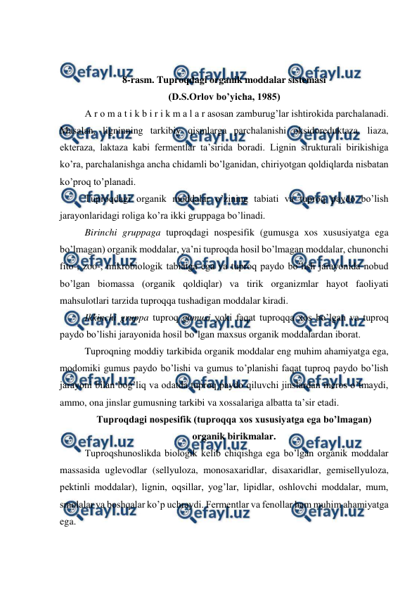  
 
 
 
8-rasm. Tuproqdagi organik moddalar sistemasi  
(D.S.Orlov bo’yicha, 1985) 
A r o m a t i k b i r i k m a l a r asosan zamburug’lar ishtirokida parchalanadi. 
Masalan, ligninning tarkibiy qismlarga parchalanishi oksidoreduktaza, liaza, 
ekteraza, laktaza kabi fermentlar ta’sirida boradi. Lignin strukturali birikishiga 
ko’ra, parchalanishga ancha chidamli bo’lganidan, chiriyotgan qoldiqlarda nisbatan 
ko’proq to’planadi.  
Tuproqdagi organik moddalar o’zining tabiati va tuproq paydo bo’lish 
jarayonlaridagi roliga ko’ra ikki gruppaga bo’linadi. 
Birinchi gruppaga tuproqdagi nospesifik (gumusga xos xususiyatga ega 
bo’lmagan) organik moddalar, ya’ni tuproqda hosil bo’lmagan moddalar, chunonchi 
fito-, zoo-, mikrobiologik tabiatga ega va tuproq paydo bo’lish jarayonida nobud 
bo’lgan biomassa (organik qoldiqlar) va tirik organizmlar hayot faoliyati 
mahsulotlari tarzida tuproqqa tushadigan moddalar kiradi. 
Ikkinchi gruppa tuproq gumusi yoki faqat tuproqqa xos bo’lgan va tuproq 
paydo bo’lishi jarayonida hosil bo’lgan maxsus organik moddalardan iborat. 
Tuproqning moddiy tarkibida organik moddalar eng muhim ahamiyatga ega, 
modomiki gumus paydo bo’lishi va gumus to’planishi faqat tuproq paydo bo’lish 
jarayoni bilan bog’liq va odatda tuproq paydo qiluvchi jinslardan meros o’tmaydi, 
ammo, ona jinslar gumusning tarkibi va xossalariga albatta ta’sir etadi. 
Tuproqdagi nospesifik (tuproqqa xos xususiyatga ega bo’lmagan)  
organik birikmalar. 
Tuproqshunoslikda biologik kelib chiqishga ega bo’lgan organik moddalar 
massasida uglevodlar (sellyuloza, monosaxaridlar, disaxaridlar, gemisellyuloza, 
pektinli moddalar), lignin, oqsillar, yog’lar, lipidlar, oshlovchi moddalar, mum, 
smolalar va boshqalar ko’p uchraydi. Fermentlar va fenollar ham muhim ahamiyatga 
ega. 
