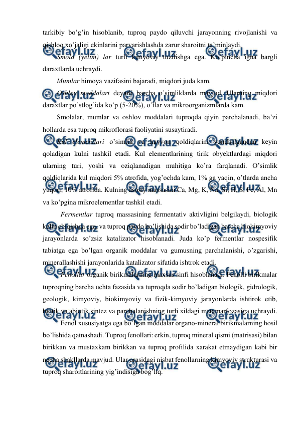  
 
tarkibiy bo’g’in hisoblanib, tuproq paydo qiluvchi jarayonning rivojlanishi va 
qishloq xo’jaligi ekinlarini parvarishlashda zarur sharoitni ta’minlaydi. 
Smola (yelim) lar turli kimyoviy tuzilishga ega. Ko’pincha igna bargli 
daraxtlarda uchraydi. 
Mumlar himoya vazifasini bajaradi, miqdori juda kam. 
Oshlov moddalari deyarli barcha o’simliklarda mavjud. Ularning miqdori 
daraxtlar po’stlog’ida ko’p (5-20%), o’tlar va mikroorganizmlarda kam. 
Smolalar, mumlar va oshlov moddalari tuproqda qiyin parchalanadi, ba’zi 
hollarda esa tuproq mikroflorasi faoliyatini susaytiradi. 
Kul elementlari o’simlik va hayvon qoldiqlarini yondirilgandan keyin 
qoladigan kulni tashkil etadi. Kul elementlarining tirik obyektlardagi miqdori 
ularning turi, yoshi va oziqlanadigan muhitiga ko’ra farqlanadi. O’simlik 
qoldiqlarida kul miqdori 5% atrofida, yog’ochda kam, 1% ga yaqin, o’tlarda ancha 
yuqori, 10% atrofida. Kulning asosiy massasini Ca, Mg, K, Na, Si, H, S, Fe, Al, Mn 
va ko’pgina mikroelementlar tashkil etadi. 
Fermentlar tuproq massasining fermentativ aktivligini belgilaydi, biologik 
kelib chiqishga ega, va tuproq paydo bo’lishida sodir bo’ladigan barcha biokimyoviy 
jarayonlarda so’zsiz katalizator hisoblanadi. Juda ko’p fermentlar nospesifik 
tabiatga ega bo’lgan organik moddalar va gumusning parchalanishi, o’zgarishi, 
minerallashishi jarayonlarida katalizator sifatida ishtrok etadi. 
Fenollar organik birikmalarning maxsus sinfi hisoblanadi. Fenolli birikmalar 
tuproqning barcha uchta fazasida va tuproqda sodir bo’ladigan biologik, gidrologik, 
geologik, kimyoviy, biokimyoviy va fizik-kimyoviy jarayonlarda ishtirok etib, 
biotik va abiotik sintez va parchalanishning turli xildagi metamarfozasiga uchraydi. 
Fenol xususiyatga ega bo’lgan moddalar organo-mineral birikmalarning hosil 
bo’lishida qatnashadi. Tuproq fenollari: erkin, tuproq mineral qismi (matrisasi) bilan 
birikkan va mustaxkam birikkan va tuproq profilida xarakat etmaydigan kabi bir 
necha shakllarda mavjud. Ular orasidagi nisbat fenollarning kimyoviy strukturasi va 
tuproq sharoitlarining yig’indisiga bog’liq. 
