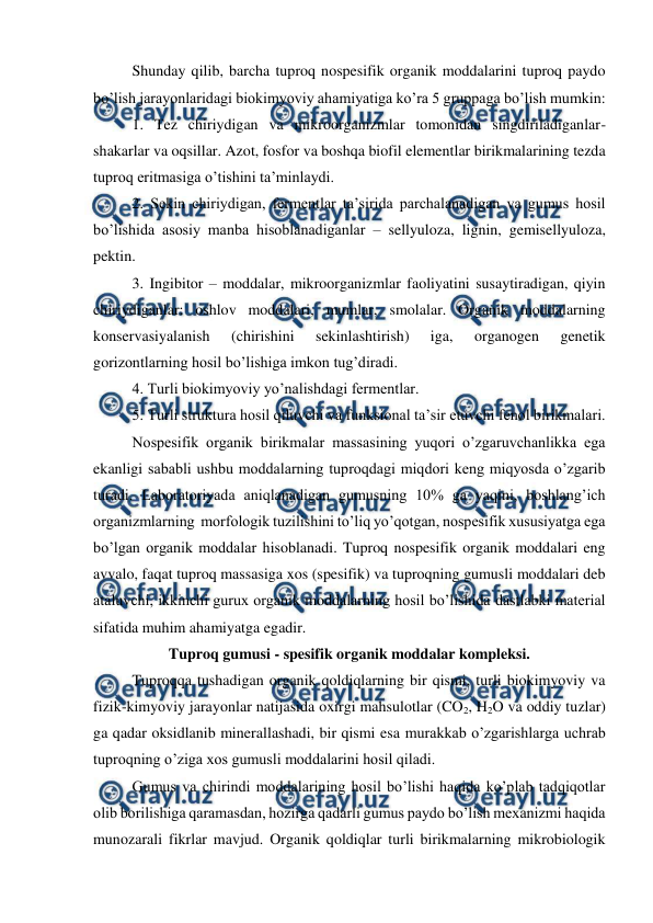  
 
Shunday qilib, barcha tuproq nospesifik organik moddalarini tuproq paydo 
bo’lish jarayonlaridagi biokimyoviy ahamiyatiga ko’ra 5 gruppaga bo’lish mumkin: 
1. Tez chiriydigan va mikroorganizmlar tomonidan singdiriladiganlar-
shakarlar va oqsillar. Azot, fosfor va boshqa biofil elementlar birikmalarining tezda 
tuproq eritmasiga o’tishini ta’minlaydi. 
2. Sekin chiriydigan, fermentlar ta’sirida parchalanadigan va gumus hosil 
bo’lishida asosiy manba hisoblanadiganlar – sellyuloza, lignin, gemisellyuloza, 
pektin. 
3. Ingibitor – moddalar, mikroorganizmlar faoliyatini susaytiradigan, qiyin 
chiriydiganlar: oshlov moddalari, mumlar, smolalar. Organik moddalarning 
konservasiyalanish 
(chirishini 
sekinlashtirish) 
iga, 
organogen 
genetik 
gorizontlarning hosil bo’lishiga imkon tug’diradi. 
4. Turli biokimyoviy yo’nalishdagi fermentlar. 
5. Turli struktura hosil qiluvchi va funksional ta’sir etuvchi fenol birikmalari.  
Nospesifik organik birikmalar massasining yuqori o’zgaruvchanlikka ega 
ekanligi sababli ushbu moddalarning tuproqdagi miqdori keng miqyosda o’zgarib 
turadi. Laboratoriyada aniqlanadigan gumusning 10% ga yaqini, boshlang’ich 
organizmlarning  morfologik tuzilishini to’liq yo’qotgan, nospesifik xususiyatga ega 
bo’lgan organik moddalar hisoblanadi. Tuproq nospesifik organik moddalari eng 
avvalo, faqat tuproq massasiga xos (spesifik) va tuproqning gumusli moddalari deb 
ataluvchi, ikkinchi gurux organik moddalarning hosil bo’lishida dastlabki material 
sifatida muhim ahamiyatga egadir.  
Tuproq gumusi - spesifik organik moddalar kompleksi. 
Tuproqqa tushadigan organik qoldiqlarning bir qismi, turli biokimyoviy va 
fizik-kimyoviy jarayonlar natijasida oxirgi mahsulotlar (CO2, H2O va oddiy tuzlar) 
ga qadar oksidlanib minerallashadi, bir qismi esa murakkab o’zgarishlarga uchrab 
tuproqning o’ziga xos gumusli moddalarini hosil qiladi.  
Gumus va chirindi moddalarining hosil bo’lishi haqida ko’plab tadqiqotlar 
olib borilishiga qaramasdan, hozirga qadarli gumus paydo bo’lish mexanizmi haqida 
munozarali fikrlar mavjud. Organik qoldiqlar turli birikmalarning mikrobiologik 
