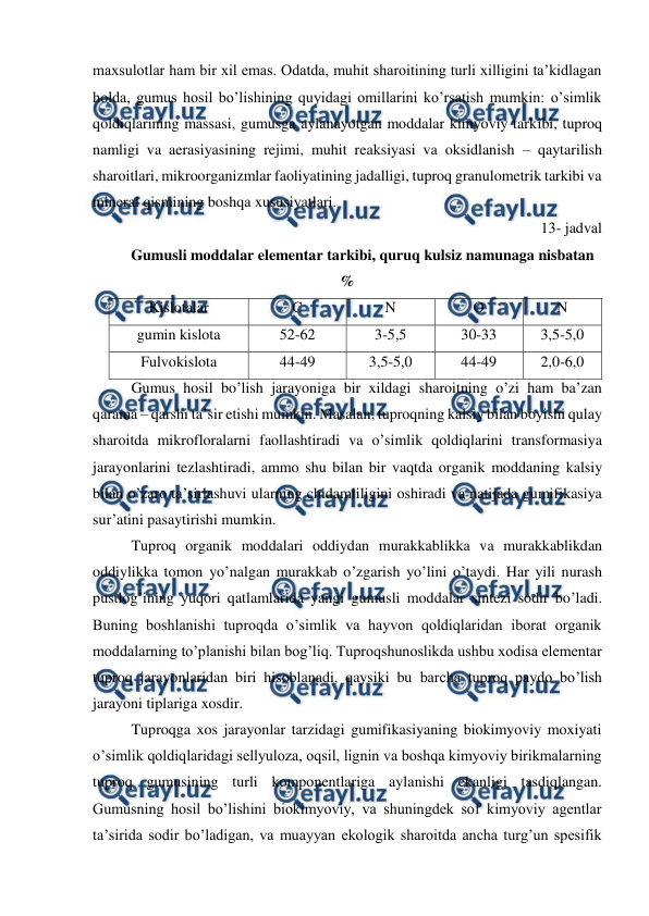  
 
maxsulotlar ham bir xil emas. Odatda, muhit sharoitining turli xilligini ta’kidlagan 
holda, gumus hosil bo’lishining quyidagi omillarini ko’rsatish mumkin: o’simlik 
qoldiqlarining massasi, gumusga aylanayotgan moddalar kimyoviy tarkibi, tuproq 
namligi va aerasiyasining rejimi, muhit reaksiyasi va oksidlanish – qaytarilish 
sharoitlari, mikroorganizmlar faoliyatining jadalligi, tuproq granulometrik tarkibi va 
mineral qismining boshqa xususiyatlari. 
13- jadval 
Gumusli moddalar elementar tarkibi, quruq kulsiz namunaga nisbatan 
% 
Kislotalar  
C 
N 
O 
N 
gumin kislota 
52-62 
3-5,5 
30-33 
3,5-5,0 
Fulvokislota 
44-49 
3,5-5,0 
44-49 
2,0-6,0 
Gumus hosil bo’lish jarayoniga bir xildagi sharoitning o’zi ham ba’zan 
qarama – qarshi ta’sir etishi mumkin. Masalan, tuproqning kalsiy bilan boyishi qulay 
sharoitda mikrofloralarni faollashtiradi va o’simlik qoldiqlarini transformasiya 
jarayonlarini tezlashtiradi, ammo shu bilan bir vaqtda organik moddaning kalsiy 
bilan o’zaro ta’sirlashuvi ularning chidamliligini oshiradi va natijada gumifikasiya 
sur’atini pasaytirishi mumkin. 
Tuproq organik moddalari oddiydan murakkablikka va murakkablikdan 
oddiylikka tomon yo’nalgan murakkab o’zgarish yo’lini o’taydi. Har yili nurash 
pustlog’ining yuqori qatlamlarida yangi gumusli moddalar sintezi sodir bo’ladi. 
Buning boshlanishi tuproqda o’simlik va hayvon qoldiqlaridan iborat organik 
moddalarning to’planishi bilan bog’liq. Tuproqshunoslikda ushbu xodisa elementar 
tuproq jarayonlaridan biri hisoblanadi, qaysiki bu barcha tuproq paydo bo’lish 
jarayoni tiplariga xosdir. 
Tuproqga xos jarayonlar tarzidagi gumifikasiyaning biokimyoviy moxiyati 
o’simlik qoldiqlaridagi sellyuloza, oqsil, lignin va boshqa kimyoviy birikmalarning 
tuproq gumusining turli komponentlariga aylanishi ekanligi tasdiqlangan. 
Gumusning hosil bo’lishini biokimyoviy, va shuningdek sof kimyoviy agentlar 
ta’sirida sodir bo’ladigan, va muayyan ekologik sharoitda ancha turg’un spesifik 
