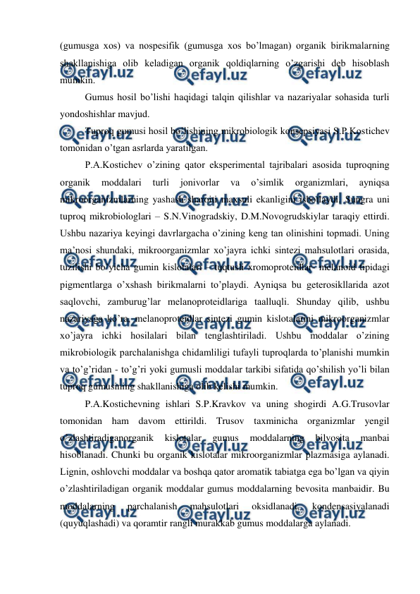  
 
(gumusga xos) va nospesifik (gumusga xos bo’lmagan) organik birikmalarning 
shakllanishiga olib keladigan organik qoldiqlarning o’zgarishi deb hisoblash 
mumkin. 
Gumus hosil bo’lishi haqidagi talqin qilishlar va nazariyalar sohasida turli 
yondoshishlar mavjud. 
Tuproq gumusi hosil bo’lishining mikrobiologik konsepsiyasi S.P.Kostichev 
tomonidan o’tgan asrlarda yaratilgan. 
P.A.Kostichev o’zining qator eksperimental tajribalari asosida tuproqning 
organik 
moddalari 
turli 
jonivorlar 
va 
o’simlik 
organizmlari, 
ayniqsa 
mikroorganizmlarning yashash sharoiti maxsuli ekanligini isbotlaydi. Sungra uni 
tuproq mikrobiologlari – S.N.Vinogradskiy, D.M.Novogrudskiylar taraqiy ettirdi. 
Ushbu nazariya keyingi davrlargacha o’zining keng tan olinishini topmadi. Uning 
ma’nosi shundaki, mikroorganizmlar xo’jayra ichki sintezi mahsulotlari orasida, 
tuzilishi bo’yicha gumin kislotalari – tuqtusli xromoproteidlar- melanoid tipidagi 
pigmentlarga o’xshash birikmalarni to’playdi. Ayniqsa bu geterosikllarida azot 
saqlovchi, zamburug’lar melanoproteidlariga taalluqli. Shunday qilib, ushbu 
nazariyaga ko’ra, melanoproteidlar sintezi gumin kislotalarini mikroorganizmlar 
xo’jayra ichki hosilalari bilan tenglashtiriladi. Ushbu moddalar o’zining 
mikrobiologik parchalanishga chidamliligi tufayli tuproqlarda to’planishi mumkin 
va to’g’ridan - to’g’ri yoki gumusli moddalar tarkibi sifatida qo’shilish yo’li bilan 
tuproq gumusining shakllanishiga olib kelishi mumkin. 
P.A.Kostichevning ishlari S.P.Kravkov va uning shogirdi A.G.Trusovlar 
tomonidan ham davom ettirildi. Trusov taxminicha organizmlar yengil 
o’zlashtiradiganorganik 
kislotalar 
gumus 
moddalarning 
bilvosita 
manbai 
hisoblanadi. Chunki bu organik kislotalar mikroorganizmlar plazmasiga aylanadi. 
Lignin, oshlovchi moddalar va boshqa qator aromatik tabiatga ega bo’lgan va qiyin 
o’zlashtiriladigan organik moddalar gumus moddalarning bevosita manbaidir. Bu 
moddalarning 
parchalanish 
mahsulotlari 
oksidlanadi, 
kondensasiyalanadi 
(quyuqlashadi) va qoramtir rangli murakkab gumus moddalarga aylanadi. 
