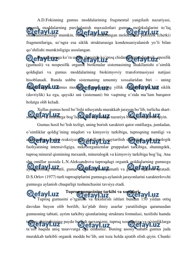  
 
A.D.Fokinning gumus moddalarining fragmental yangilash nazariyasi, 
organik moddalarning parchalanish maxsulotlari gumus molekulalarini to’liq 
shakllantirmasligi mumkin, balki avval shakllangan molekulalar periferik (chetki) 
fragmentlariga, so’ngra esa siklik strukturasiga kondensasiyalanish yo’li bilan 
qo’shilishi mumkinligiga asoslangan. 
Bu nazariyaga ko’ra ushbu sharoitda ko’proq chidamli termodinamik, spesifik 
(gumusli) va nospesifik organik birikmalar sistemasining shakllanishi o’simlik 
qoldiqlari va gumus moddalarining biokimyoviy transformasiyasi natijasi 
hisoblanadi. Bunda ushbu sistemaning umumiy xossalaridan biri – uning 
dinamikligidir. Gumus moddalar sistemasining yillik o’zgarishi ma’lum siklik 
(davriylik) ka ega, qaysiki uni (sistemani) bir vaqtning o’zida ma’lum barqaror 
holatga olib keladi. 
Xullas gumus hosil bo’lishi nihoyatda murakkab jarayon bo’lib, turlicha shart-
sharoitlar va omillarga bog’liq va uni bir xildagi nazariya bilan tushuntirish qiyin.  
Gumus hosil bo’lish tezligi, uning borish xarakteri qator omillarga, jumladan, 
o’simliklar qoldig’ining miqdori va kimyoviy tarkibiga, tuproqning namligi va 
aerasiyasiga, muhit reaksiyasiga, oksidlanish-qaytarilish sharoitiga, mikrobiologik 
faoliyatining intensivligiga, mikroorganizmlar gruppalari tarkibiga, shuningdek, 
tuproq mineral qismining mexanik, mineralogik va kimyoviy tarkibiga bog’liq. Ana 
shu omillar asosida L.N.Aleksandrova tuproqdagi organik qoldiqlarning gumusga 
aylanishining fulvatli, gumat-fulvatli, fulvat-gumatli va gumatli tiplarini ajratadi. 
D.S.Orlov (1977) turli tuproqtiplarini gumusga aylanish jarayonlarini xarakterlovchi 
gumusga aylanish chuqurligi tushunchasini tavsiya etadi. 
Tuproq gumusining tarkibi va xossalari. 
Tuproq gumusini o’rganish va tekshirish ishlari bundan 150 yildan ortiq 
davrdan buyon olib borilib, ko’plab ilmiy asarlar yaratilishiga qaramasdan 
gumusning tabiati, ayrim tarkibiy qismlarining struktura formulasi, tuzilishi hamda 
tuproq chirindisining paydo bo’lish mexanizmi, tuproq xossalariga va o’simliklarga 
ta’siri haqida aniq tasavvurga ega emasmiz. Buning asosiy sababi gumus juda 
murakkab tarkibli organik modda bo’lib, uni toza holda ajratib olish qiyin. Chunki 
