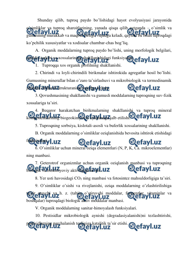  
 
Shunday qilib, tuproq paydo bo’lishidagi hayot evolyusiyasi jarayonida 
o’simliklar va tuproq sharoitlarining, yanada qisqa qilib aytganda – o’simlik va 
gumusning murakkab va maqbul birligi, vujudga keladi, qaysiki bu bilan tuproqdagi 
ko’pchilik xususiyatlar va xodisalar chambar-chas bog’liq. 
A. Organik moddalarning tuproq paydo bo’lishi, uning morfologik belgilari, 
moddiy tarkibi va xossalarining shakllanishidagi funksiyalari. 
1. Tuproqqa xos organik profilning shakllanishi. 
2. Chirindi va loyli-chirindili birikmalar ishtirokida agregatlar hosil bo’lishi. 
Gumusning minerallar bilan o’zaro ta’sirlashuvi va mikrobiologik va termodinamik 
jihatdan chidamli strukturaning vujudga kelishi. 
3. Qovushmasining shakllanishi va gumusli moddalarning tuproqning suv-fizik 
xossalariga ta’siri. 
4. Beqaror harakatchan birikmalarning shakllanishi va tuproq mineral 
komponentlarining biogeokimyoviy aylanmaga jalb etilishi. 
5. Tuproqning sorbsiya, kislotali-asosli va buferlik xossalarining shakllanishi. 
B. Organik moddalarning o’simliklar oziqlanishida bevosita ishtirok etishidagi 
funksiyalari. 
6. O’simliklar uchun mineral oziqa elementlari (N, P, K, Ca. mikroelementlar) 
ning manbasi. 
7. Geterotrof organizmlar uchun organik oziqlanish manbasi va tuproqning 
biologik va biokimyoviy aktivligiga ta’siri.  
8. Yer usti havosidagi CO2 ning manbasi va fotosintez mahsuldorligiga ta’siri. 
9. O’simliklar o’sishi va rivojlanishi, oziqa moddalarning o’zlashtirilishiga 
ta’sir etuvchi va h. z. (tabiiy o’stiruvchi moddalar, fermentlar, vitaminlar va 
boshqalar) tuproqdagi biologik aktiv moddalar manbasi. 
V. Organik moddalarning sanitar-himoyalash funksiyalari. 
10. Pestisidlar mikrobiologik aynishi (degradasiyalanishi)ni tezlashtirishi, 
pestisidlarning parchalanish tezligiga katalitik ta’sir etishi. 
