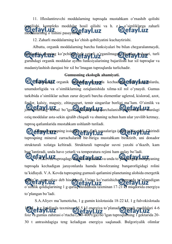  
 
11. Ifloslantiruvchi moddalarning tuproqda mustahkam o’rnashib qolishi 
(yutilishi, kompleks moddalar hosil qilishi va h. z.), o’simliklarga zaharli 
moddalarning o’tishini pasaytirishi. 
12. Zaharli moddalarning ko’chish qobiliyatini kuchaytirishi. 
Albatta, organik moddalarning barcha funksiyalari bu bilan chegaralanmaydi, 
modomiki ularning ko’pchiligi hali yetarli o’rganilmagan. Bundan tashqari, turli 
guruhdagi organik moddalar ayrim funksiyalarining bajarilishi har xil tuproqlar va 
madaniylashish darajasi bir xil bo’lmagan tuproqlarda turlichadir. 
Gumusning ekologik ahamiyati. 
Tuproqdagi organik moddalar tuproqda kechadigan turli jarayonlarda, 
unumdorligida va o’simliklarning oziqlanishida xilma-xil rol o’ynaydi. Gumus 
tarkibida o’simliklar uchun zarur deyarli barcha elementlar uglerod, kislorod, azot, 
fosfor, kalsiy, magniy, oltingugurt, temir singarilar borligi ma’lum. O’simlik va 
jonivorlarning nobud bo’lgan qoldiqlarining parchalanish jarayonlarida ulardagi 
oziq moddalar asta-sekin ajralib chiqadi va shuning uchun ham ular yuvilib ketmay, 
tuproq qatlamlarida mustahkam ushlanib turiladi. 
Gumus tuproqning issiqlik va suv-fizik xossalariga ijobiy ta’sir etadi. Chirindi 
tuproqning mineral zarrachalarini bir-biriga mustahkam biriktirib, uni donador 
strukturali xolatga keltiradi. Strukturali tuproqlar suvni yaxshi o’tkazib, kam 
bug’lantiradi, unda havo yetarli va temperatura rejimi ham qulay bo’ladi. 
V.A.Kovda tuproqdagi organik moddalar va unda to’planadigan energiyaning 
tuproqda kechadigan jarayonlarda hamda biosferaning barqarorligidagi rolini 
ta’kidlaydi. V.A. Kovda tuproqning gumusli qatlamini planetaning alohida energetik 
qobig’i - gumosfera deb hisoblaydi. Uning ko’rsatishicha, tuproqda to’planadigan 
o’simlik qoldiqlarining 1 g quruq moddasida taxminan 17-21 kJ miqdorida energiya 
to’plangan bo’ladi. 
S.A.Aliyev ma’lumoticha, 1 g gumin kislotasida 18-22 kJ, 1 g fulvokislotada 
19 kJ., 1 g lipidlarda taxminan 35,5 kJ energiya to’planadi. Organik moddalari 4-6 
foiz va gumus zahirasi o’rtacha (200-400 t/ga) bo’lgan tuproqlarning 1 gektarida 20-
30 t antrasitdagiga teng keladigan energiya saqlanadi. Bulgoriyalik olimlar 
