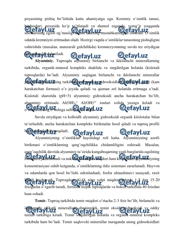  
 
poyasining pishiq bo’lishida katta ahamiyatga ega. Kremniy o’simlik tanasi, 
boshoqlari, poyasida ko’p to’planadi va shamol esganda, yomg’ir yoqqanda 
shoxlarining egilib og’masligi uchun ularning mustahkamlagini oshiradi. O’simlik 
odatda kremniyni eritmadan oladi. Hozirgi vaqtda o’simliklar tanasining pishiqligini 
oshirishda (masalan, manzarali gulchilikda) kremnezyomning suvda tez eriydigan 
tuzlaridan foydalaniladi.  
Alyuminiy. Tuproqda alyuminiy birlamchi va ikkilamchi minerallarning 
tarkibida, organik-mineral kompleks shaklida va singdirilgan holatda (kislotali 
tuproqlarda) bo’ladi. Alyuminiy saqlagan birlamchi va ikkilamchi minerallar 
parchalanganda, uning tarkibidagi alyuminiy gidrooksidlari ajralib, bir qismi (kam 
harakatchan formasi) o’z joyida qoladi va qisman zol holatida eritmaga o’tadi. 
Kislotali sharoitda (pH<5) alyuminiy gidrooksidi ancha harakatchan bo’lib, 
alyuminiy eritmada Al(OH)2+ Al(OH)2+ ionlari xolida yuzaga keladi va 
o’simliklarning o’sishiga salbiy ta’sir etadi.  
Suvda eriydigan va kolloidli alyuminiy gidrooksidi organik kiislotalar bilan 
ta’sirlashib, ancha harakatchan kompleks birikmalar hosil qiladi va tuproq profili 
bo’ylab aralashib tarqaladi. 
Alyuminiyning o’simliklar hayotidagi roli katta. Alyuminiyning azotli 
birikmasi o’simliklarning qurg’oqchilikka chidamliligini oshiradi. Masalan, 
qurg’oqchilik davrida alyuminiy ta’sirida kungaboqarning yosh barglarida oqsilning 
biosintezi jadallashadi va nuklein kislotalari miqdori ham ko’payadi. Alyuminiyning 
konsentrasiyasi oshib ketganda, o’simliklarning ildiz sistemasi zararlanadi. Hayvon 
va odamlarda qon hosil bo’lishi sekinlashadi, fosfor almashinuvi susayadi, raxit 
kasali kuchayadi. Tuproqdagi Al2O3 ning yalpi miqdori odatda 1-2 dan 15-20 
foizgacha o’zgarib turadi, ferralitli tropik tuproqlarda va boksit tarkibida 40 foizdan 
ham oshadi. 
Temir. Tuproq tarkibida temir miqdori o’rtacha 2-3 foiz bo’lib, birlamchi va 
ikkilamchi silikatli minerallari, shuningdek, temir oksidi, gidrooksidi va oddiy 
tuzlari tarkibiga kiradi. Temir singdirilgan holatda va organik-mineral kompleks 
tarkibida ham bo’ladi. Temir saqlovchi minerallar nuraganda uning gidrooksidlari 
