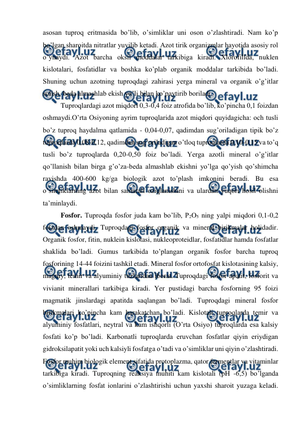  
 
asosan tuproq eritmasida bo’lib, o’simliklar uni oson o’zlashtiradi. Nam ko’p 
bo’lgan sharoitda nitratlar yuvilib ketadi. Azot tirik organizmlar hayotida asosiy rol 
o’ynaydi. Azot barcha oksil moddalar tarkibiga kiradi. Xlorofillda, nuklen 
kislotalari, fosfatidlar va boshka ko’plab organik moddalar tarkibida bo’ladi. 
Shuning uchun azotning tuproqdagi zahirasi yerga mineral va organik o’g’itlar 
solish, beda almashlab ekish yo’li bilan ko’paytirib boriladi. 
Tuproqlardagi azot miqdori 0,3-0,4 foiz atrofida bo’lib, ko’pincha 0,1 foizdan 
oshmaydi.O’rta Osiyoning ayrim tuproqlarida azot miqdori quyidagicha: och tusli 
bo’z tuproq haydalma qatlamida - 0,04-0,07, qadimdan sug’oriladigan tipik bo’z 
tuproqlarda 0,08-0,12, qadimdan sug’oriladigan o’tloq tuproqlarda 0,10-0,15 va to’q 
tusli bo’z tuproqlarda 0,20-0,50 foiz bo’ladi. Yerga azotli mineral o’g’itlar 
qo’llanish bilan birga g’o’za-beda almashlab ekishni yo’lga qo’yish qo’shimcha 
ravishda 400-600 kg/ga biologik azot to’plash imkonini beradi. Bu esa 
o’simliklarning azot bilan samarali oziqlanishini va ulardan yuqori hosil olishni 
ta’minlaydi. 
Fosfor. Tuproqda fosfor juda kam bo’lib, P2O5 ning yalpi miqdori 0,1-0,2 
foizdan oshmaydi. Tuproqdagi fosfor organik va mineral birikmalar holidadir. 
Organik fosfor, fitin, nuklein kislotasi, nukleoproteidlar, fosfatidlar hamda fosfatlar 
shaklida bo’ladi. Gumus tarkibida to’plangan organik fosfor barcha tuproq 
fosforining 14-44 foizini tashkil etadi. Mineral fosfor ortofosfat kislotasining kalsiy, 
magniy, temir va alyuminiy tuzlaridan iborat. Tuproqdagi fosfor apatit, fosforit va 
vivianit minerallari tarkibiga kiradi. Yer pustidagi barcha fosforning 95 foizi 
magmatik jinslardagi apatitda saqlangan bo’ladi. Tuproqdagi mineral fosfor 
birikmalari ko’pincha kam harakatchan bo’ladi. Kislotali tuproqlarda temir va 
alyuminiy fosfatlari, neytral va kam ishqorli (O’rta Osiyo) tuproqlarda esa kalsiy 
fosfati ko’p bo’ladi. Karbonatli tuproqlarda eruvchan fosfatlar qiyin eriydigan 
gidroksilapatit yoki uch kalsiyli fosfatga o’tadi va o’simliklar uni qiyin o’zlashtiradi. 
Fosfor muhim biologik element sifatida protoplazma, qator fermentlar va vitaminlar 
tarkibiga kiradi. Tuproqning reaksiya muhiti kam kislotali (pH -6,5) bo’lganda 
o’simliklarning fosfat ionlarini o’zlashtirishi uchun yaxshi sharoit yuzaga keladi. 
