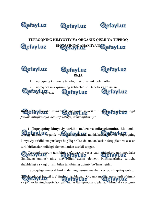  
 
 
 
 
 
TUPROQNING KIMYOVIY VA ORGANIK QISMI VA TUPROQ 
BIOTASINING AHAMIYATI 
 
 
 
 
REJA 
1. Tuproqning kimyoviy tarkibi, makro va mikroelemntlar. 
2. Tuproq organik qismining kelib chiqishi, tarkibi va xossalari 
3. Tuproq biotasi. 
 
 
Kalit so’zlar: yashil o’simliklar, bakteriyalar, suvo’tlar, zambrug’lar, mikrobiologik 
faollik, nitrifikatsiya, denitrifikatsiya, ammonifikatsiya. 
 
1. Tuproqning kimyoviy tarkibi, makro va mikroelemntlar. Ma’lumki, 
tuproq mineral, organik va organik-mineral moddalardan iborat. Tuproqning 
kimyoviy tarkibi ona jinslarga bog’liq bo’lsa-da, undan keskin farq qiladi va asosan 
turli birikmalar holidagi elementlardan tashkil topgan.  
Tuproq kimyoviy tarkibining o’ziga xos xususiyati, undagi organik moddalar 
(jumladan gumus) ning mavjudligi, ayrim element birikmalarining turlicha 
shakldaligi va vaqt o’tishi bilan tarkibining doimiy bo’lmasligidir. 
Tuproqdagi mineral birikmalarning asosiy manbai yer po’sti qattiq qobig’i 
(litosferada) gi har xil tog’ jinslari hisoblanadi. Organik moddalar esa turli o’simlik 
va jonivorlarning hayot-faoliyati natijasida tuproqda to’planadi. Mineral va organik 
