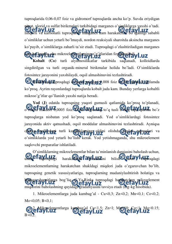  
 
tuproqlarida 0,06-0,07 foiz va gidromorf tuproqlarda ancha ko’p. Suvda eriydigan 
nitrat, xlorid va sulfat birikmalari tarkibidagi marganes o’simliklarga yaxshi o’tadi. 
Ishqorli va karbonatli tuproqlarda marganes kam harakatchan bo’lganligi sababli 
o’simliklar uchun yetarli bo’lmaydi, nordon reaksiyali sharoitda aksincha marganes 
ko’payib, o’simliklarga zaharli ta’sir etadi. Tuproqdagi o’zlashtiriladigan marganes 
kam bo’lganda, shu mikroelementlarning o’g’itlaridan foydalaniladi. 
Kobalt (Co) turli alyumosilikatlar tarkibida saqlanadi, kolloidlarda 
singdirilgan va turli organik-mineral birikmalar holida bo’ladi. O’simliklarda 
fotosintez jarayonini yaxshilaydi, oqsil almashinuvini tezlashtiradi.  
Kobaltning tuproqdagi o’rtacha miqdori 0,008 foiz bo’lib, gumusli qatlamda 
ko’proq. Ayrim rayonlardagi tuproqlarda kobalt juda kam. Bunday yerlarga kobaltli 
mikroo’g’itlar qo’llanish yaxshi natija beradi. 
Yod (J) odatda tuproqning yuqori gumusli qatlamida ko’proq to’planadi, 
o’rtacha mikdori 0,0005 foiz. O’rta Osiyoning to’q tusli o’tloq tuproqlarida bo’z 
tuproqlarga nisbatan yod ko’proq saqlanadi. Yod o’simliklardagi fotosintez 
jarayonida aktiv qatnashadi, oqsil moddalar almashinuvini tezlashtiradi. Ayniqsa 
chorva mollardagi turli kasalliklarning oldini olishda yaylov tuproqlari va 
o’simliklarda yod yetarli bo’lishi kerak. Yod yetishmaganda, shu mikroelement 
saqlovchi preparatlar ishlatiladi. 
O’simliklarning mikroelementlar bilan ta’minlanish darajasini baholash uchun, 
uning 
tuproqdagi 
harakatchan 
formalarini 
bilish 
zarur. 
Tuproqdagi 
mikroelementlarning harakatchan shakldagi miqdori juda o’zgaruvchan bo’lib, 
tuproqning genetik xususiyatlariga, tuproqlarning madaniylashtirish holatiga va 
boshqa sharoitlarga bog’liq. G.Ya.Rinks tuproqdagi harakatchan mikroelement 
miqdorini baholashning quyidagi gradasiyasini tavsiya etadi (mg-kg hisobida). 
1. Mikroelementlarga juda kambag’al - Cu<0,3; Zn<0,2; Mn<0,1; Co<0,2; 
Mo<0,05; B<0,1; 
2. Mikroelementlarga kambag’al Cu<1,5; Zn<l; Mn<10; Co<1; Mo<0.15; 
B<0,2. 
