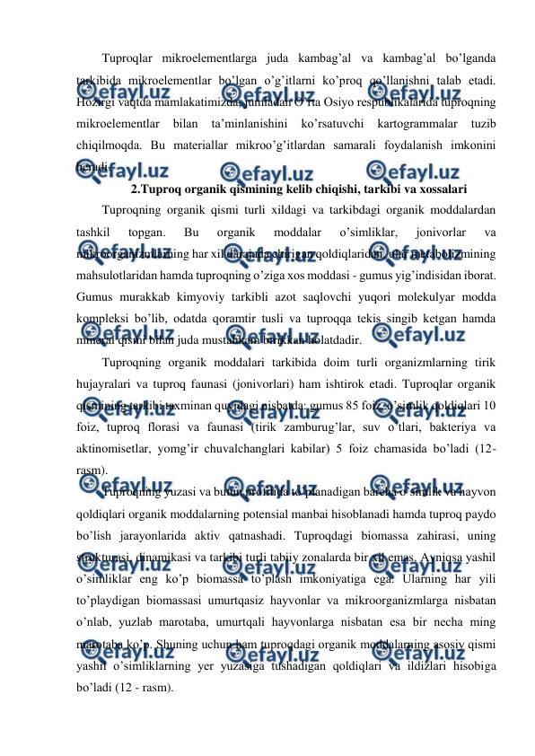  
 
Tuproqlar mikroelementlarga juda kambag’al va kambag’al bo’lganda 
tarkibida mikroelementlar bo’lgan o’g’itlarni ko’proq qo’llanishni talab etadi. 
Hozirgi vaqtda mamlakatimizda, jumladan O’rta Osiyo respublikalarida tuproqning 
mikroelementlar 
bilan 
ta’minlanishini 
ko’rsatuvchi 
kartogrammalar 
tuzib 
chiqilmoqda. Bu materiallar mikroo’g’itlardan samarali foydalanish imkonini 
beradi. 
2.Tuproq organik qismining kelib chiqishi, tarkibi va xossalari 
Tuproqning organik qismi turli xildagi va tarkibdagi organik moddalardan 
tashkil 
topgan. 
Bu 
organik 
moddalar 
o’simliklar, 
jonivorlar 
va 
mikroorganizmlarning har xil darajada chirigan qoldiqlaridan, ular metabolizmining 
mahsulotlaridan hamda tuproqning o’ziga xos moddasi - gumus yig’indisidan iborat. 
Gumus murakkab kimyoviy tarkibli azot saqlovchi yuqori molekulyar modda 
kompleksi bo’lib, odatda qoramtir tusli va tuproqqa tekis singib ketgan hamda 
mineral qismi bilan juda mustahkam birikkan holatdadir. 
Tuproqning organik moddalari tarkibida doim turli organizmlarning tirik 
hujayralari va tuproq faunasi (jonivorlari) ham ishtirok etadi. Tuproqlar organik 
qismining tarkibi taxminan quyidagi nisbatda: gumus 85 foiz, o’simlik qoldiqlari 10 
foiz, tuproq florasi va faunasi (tirik zamburug’lar, suv o’tlari, bakteriya va 
aktinomisetlar, yomg’ir chuvalchanglari kabilar) 5 foiz chamasida bo’ladi (12-
rasm). 
Tuproqning yuzasi va butun profilida to’planadigan barcha o’simlik va hayvon 
qoldiqlari organik moddalarning potensial manbai hisoblanadi hamda tuproq paydo 
bo’lish jarayonlarida aktiv qatnashadi. Tuproqdagi biomassa zahirasi, uning 
strukturasi, dinamikasi va tarkibi turli tabiiy zonalarda bir xil emas. Ayniqsa yashil 
o’simliklar eng ko’p biomassa to’plash imkoniyatiga ega. Ularning har yili 
to’playdigan biomassasi umurtqasiz hayvonlar va mikroorganizmlarga nisbatan 
o’nlab, yuzlab marotaba, umurtqali hayvonlarga nisbatan esa bir necha ming 
marotaba ko’p. Shuning uchun ham tuproqdagi organik moddalarning asosiy qismi 
yashil o’simliklarning yer yuzasiga tushadigan qoldiqlari va ildizlari hisobiga 
bo’ladi (12 - rasm). 
