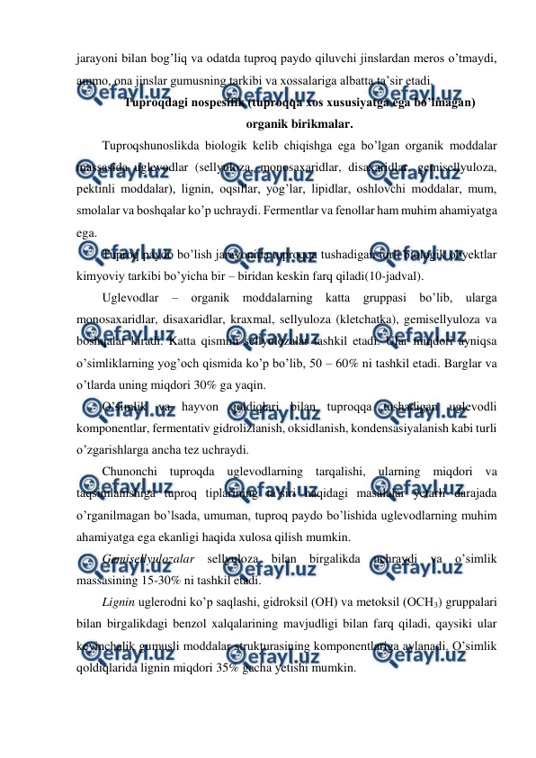  
 
jarayoni bilan bog’liq va odatda tuproq paydo qiluvchi jinslardan meros o’tmaydi, 
ammo, ona jinslar gumusning tarkibi va xossalariga albatta ta’sir etadi. 
Tuproqdagi nospesifik (tuproqqa xos xususiyatga ega bo’lmagan)  
organik birikmalar. 
Tuproqshunoslikda biologik kelib chiqishga ega bo’lgan organik moddalar 
massasida uglevodlar (sellyuloza, monosaxaridlar, disaxaridlar, gemisellyuloza, 
pektinli moddalar), lignin, oqsillar, yog’lar, lipidlar, oshlovchi moddalar, mum, 
smolalar va boshqalar ko’p uchraydi. Fermentlar va fenollar ham muhim ahamiyatga 
ega. 
Tuproq paydo bo’lish jarayonida tuproqqa tushadigan turli biologik obyektlar 
kimyoviy tarkibi bo’yicha bir – biridan keskin farq qiladi(10-jadval). 
Uglevodlar – organik moddalarning katta gruppasi bo’lib, ularga 
monosaxaridlar, disaxaridlar, kraxmal, sellyuloza (kletchatka), gemisellyuloza va 
boshqalar kiradi. Katta qismini sellyulozalar tashkil etadi. Ular miqdori ayniqsa 
o’simliklarning yog’och qismida ko’p bo’lib, 50 – 60% ni tashkil etadi. Barglar va 
o’tlarda uning miqdori 30% ga yaqin.  
O’simlik va hayvon qoldiqlari bilan tuproqqa tushadigan uglevodli 
komponentlar, fermentativ gidrolizlanish, oksidlanish, kondensasiyalanish kabi turli 
o’zgarishlarga ancha tez uchraydi.  
Chunonchi tuproqda uglevodlarning tarqalishi, ularning miqdori va 
taqsimlanishiga tuproq tiplarining ta’siri haqidagi masalalar yetarli darajada 
o’rganilmagan bo’lsada, umuman, tuproq paydo bo’lishida uglevodlarning muhim 
ahamiyatga ega ekanligi haqida xulosa qilish mumkin. 
Gemisellyulozalar sellyuloza bilan birgalikda uchraydi va o’simlik 
massasining 15-30% ni tashkil etadi. 
Lignin uglerodni ko’p saqlashi, gidroksil (OH) va metoksil (OCH3) gruppalari 
bilan birgalikdagi benzol xalqalarining mavjudligi bilan farq qiladi, qaysiki ular 
keyinchalik gumusli moddalar strukturasining komponentlariga aylanadi. O’simlik 
qoldiqlarida lignin miqdori 35% gacha yetishi mumkin. 
