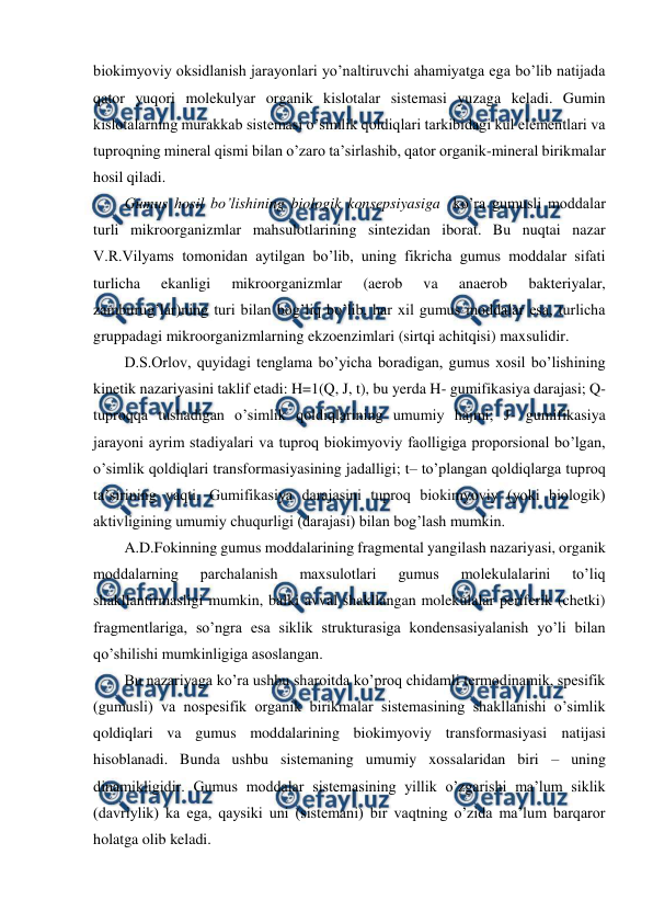  
 
biokimyoviy oksidlanish jarayonlari yo’naltiruvchi ahamiyatga ega bo’lib natijada 
qator yuqori molekulyar organik kislotalar sistemasi yuzaga keladi. Gumin 
kislotalarning murakkab sistemasi o’simlik qoldiqlari tarkibidagi kul elementlari va 
tuproqning mineral qismi bilan o’zaro ta’sirlashib, qator organik-mineral birikmalar 
hosil qiladi.  
Gumus hosil bo’lishining biologik konsepsiyasiga  ko’ra gumusli moddalar 
turli mikroorganizmlar mahsulotlarining sintezidan iborat. Bu nuqtai nazar 
V.R.Vilyams tomonidan aytilgan bo’lib, uning fikricha gumus moddalar sifati 
turlicha 
ekanligi 
mikroorganizmlar 
(aerob 
va 
anaerob 
bakteriyalar, 
zamburug’lar)ning turi bilan bog’liq bo’lib, har xil gumus moddalar esa, turlicha 
gruppadagi mikroorganizmlarning ekzoenzimlari (sirtqi achitqisi) maxsulidir.  
D.S.Orlov, quyidagi tenglama bo’yicha boradigan, gumus xosil bo’lishining 
kinetik nazariyasini taklif etadi: H=1(Q, J, t), bu yerda H- gumifikasiya darajasi; Q- 
tuproqqa tushadigan o’simlik qoldiqlarining umumiy hajmi; J- gumifikasiya 
jarayoni ayrim stadiyalari va tuproq biokimyoviy faolligiga proporsional bo’lgan, 
o’simlik qoldiqlari transformasiyasining jadalligi; t– to’plangan qoldiqlarga tuproq 
ta’sirining vaqti. Gumifikasiya darajasini tuproq biokimyoviy (yoki biologik) 
aktivligining umumiy chuqurligi (darajasi) bilan bog’lash mumkin.  
A.D.Fokinning gumus moddalarining fragmental yangilash nazariyasi, organik 
moddalarning 
parchalanish 
maxsulotlari 
gumus 
molekulalarini 
to’liq 
shakllantirmasligi mumkin, balki avval shakllangan molekulalar periferik (chetki) 
fragmentlariga, so’ngra esa siklik strukturasiga kondensasiyalanish yo’li bilan 
qo’shilishi mumkinligiga asoslangan. 
Bu nazariyaga ko’ra ushbu sharoitda ko’proq chidamli termodinamik, spesifik 
(gumusli) va nospesifik organik birikmalar sistemasining shakllanishi o’simlik 
qoldiqlari va gumus moddalarining biokimyoviy transformasiyasi natijasi 
hisoblanadi. Bunda ushbu sistemaning umumiy xossalaridan biri – uning 
dinamikligidir. Gumus moddalar sistemasining yillik o’zgarishi ma’lum siklik 
(davriylik) ka ega, qaysiki uni (sistemani) bir vaqtning o’zida ma’lum barqaror 
holatga olib keladi. 

