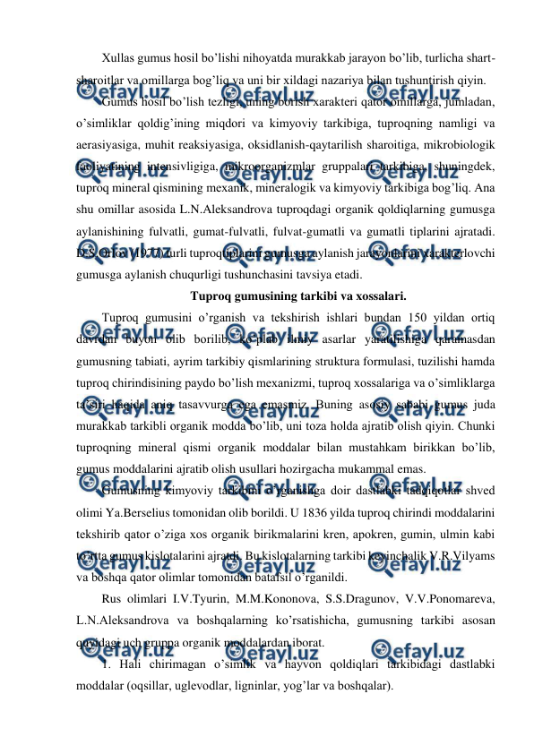  
 
Xullas gumus hosil bo’lishi nihoyatda murakkab jarayon bo’lib, turlicha shart-
sharoitlar va omillarga bog’liq va uni bir xildagi nazariya bilan tushuntirish qiyin.  
Gumus hosil bo’lish tezligi, uning borish xarakteri qator omillarga, jumladan, 
o’simliklar qoldig’ining miqdori va kimyoviy tarkibiga, tuproqning namligi va 
aerasiyasiga, muhit reaksiyasiga, oksidlanish-qaytarilish sharoitiga, mikrobiologik 
faoliyatining intensivligiga, mikroorganizmlar gruppalari tarkibiga, shuningdek, 
tuproq mineral qismining mexanik, mineralogik va kimyoviy tarkibiga bog’liq. Ana 
shu omillar asosida L.N.Aleksandrova tuproqdagi organik qoldiqlarning gumusga 
aylanishining fulvatli, gumat-fulvatli, fulvat-gumatli va gumatli tiplarini ajratadi. 
D.S.Orlov (1977) turli tuproqtiplarini gumusga aylanish jarayonlarini xarakterlovchi 
gumusga aylanish chuqurligi tushunchasini tavsiya etadi. 
Tuproq gumusining tarkibi va xossalari. 
Tuproq gumusini o’rganish va tekshirish ishlari bundan 150 yildan ortiq 
davrdan buyon olib borilib, ko’plab ilmiy asarlar yaratilishiga qaramasdan 
gumusning tabiati, ayrim tarkibiy qismlarining struktura formulasi, tuzilishi hamda 
tuproq chirindisining paydo bo’lish mexanizmi, tuproq xossalariga va o’simliklarga 
ta’siri haqida aniq tasavvurga ega emasmiz. Buning asosiy sababi gumus juda 
murakkab tarkibli organik modda bo’lib, uni toza holda ajratib olish qiyin. Chunki 
tuproqning mineral qismi organik moddalar bilan mustahkam birikkan bo’lib, 
gumus moddalarini ajratib olish usullari hozirgacha mukammal emas. 
Gumusning kimyoviy tarkibini o’rganishga doir dastlabki tadqiqotlar shved 
olimi Ya.Berselius tomonidan olib borildi. U 1836 yilda tuproq chirindi moddalarini 
tekshirib qator o’ziga xos organik birikmalarini kren, apokren, gumin, ulmin kabi 
to’rtta gumus kislotalarini ajratdi. Bu kislotalarning tarkibi keyinchalik V.R.Vilyams 
va boshqa qator olimlar tomonidan batafsil o’rganildi. 
Rus olimlari I.V.Tyurin, M.M.Kononova, S.S.Dragunov, V.V.Ponomareva, 
L.N.Aleksandrova va boshqalarning ko’rsatishicha, gumusning tarkibi asosan 
quyidagi uch gruppa organik moddalardan iborat. 
1. Hali chirimagan o’simlik va hayvon qoldiqlari tarkibidagi dastlabki 
moddalar (oqsillar, uglevodlar, ligninlar, yog’lar va boshqalar).  
