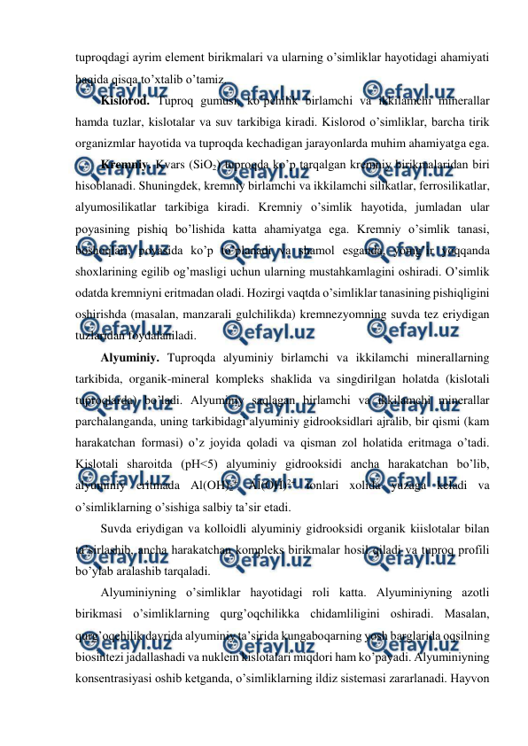  
 
tuproqdagi ayrim element birikmalari va ularning o’simliklar hayotidagi ahamiyati 
haqida qisqa to’xtalib o’tamiz. 
Kislorod. Tuproq gumusi, ko’pchilik birlamchi va ikkilamchi minerallar 
hamda tuzlar, kislotalar va suv tarkibiga kiradi. Kislorod o’simliklar, barcha tirik 
organizmlar hayotida va tuproqda kechadigan jarayonlarda muhim ahamiyatga ega. 
Kremniy. Kvars (SiO2) tuproqda ko’p tarqalgan kremniy birikmalaridan biri 
hisoblanadi. Shuningdek, kremniy birlamchi va ikkilamchi silikatlar, ferrosilikatlar, 
alyumosilikatlar tarkibiga kiradi. Kremniy o’simlik hayotida, jumladan ular 
poyasining pishiq bo’lishida katta ahamiyatga ega. Kremniy o’simlik tanasi, 
boshoqlari, poyasida ko’p to’planadi va shamol esganda, yomg’ir yoqqanda 
shoxlarining egilib og’masligi uchun ularning mustahkamlagini oshiradi. O’simlik 
odatda kremniyni eritmadan oladi. Hozirgi vaqtda o’simliklar tanasining pishiqligini 
oshirishda (masalan, manzarali gulchilikda) kremnezyomning suvda tez eriydigan 
tuzlaridan foydalaniladi.  
Alyuminiy. Tuproqda alyuminiy birlamchi va ikkilamchi minerallarning 
tarkibida, organik-mineral kompleks shaklida va singdirilgan holatda (kislotali 
tuproqlarda) bo’ladi. Alyuminiy saqlagan birlamchi va ikkilamchi minerallar 
parchalanganda, uning tarkibidagi alyuminiy gidrooksidlari ajralib, bir qismi (kam 
harakatchan formasi) o’z joyida qoladi va qisman zol holatida eritmaga o’tadi. 
Kislotali sharoitda (pH<5) alyuminiy gidrooksidi ancha harakatchan bo’lib, 
alyuminiy eritmada Al(OH)2+ Al(OH)2+ ionlari xolida yuzaga keladi va 
o’simliklarning o’sishiga salbiy ta’sir etadi.  
Suvda eriydigan va kolloidli alyuminiy gidrooksidi organik kiislotalar bilan 
ta’sirlashib, ancha harakatchan kompleks birikmalar hosil qiladi va tuproq profili 
bo’ylab aralashib tarqaladi. 
Alyuminiyning o’simliklar hayotidagi roli katta. Alyuminiyning azotli 
birikmasi o’simliklarning qurg’oqchilikka chidamliligini oshiradi. Masalan, 
qurg’oqchilik davrida alyuminiy ta’sirida kungaboqarning yosh barglarida oqsilning 
biosintezi jadallashadi va nuklein kislotalari miqdori ham ko’payadi. Alyuminiyning 
konsentrasiyasi oshib ketganda, o’simliklarning ildiz sistemasi zararlanadi. Hayvon 
