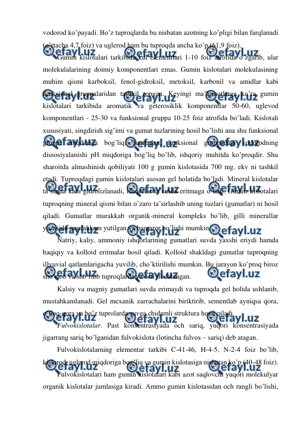  
 
vodorod ko’payadi. Bo’z tuproqlarda bu nisbatan azotning ko’pligi bilan farqlanadi 
(o’rtacha 4,7 foiz) va uglerod ham bu tuproqda ancha ko’p (61,9 foiz). 
Gumin kislotalari tarkibida kul elementlari 1-10 foiz atrofida o’zgarib, ular 
molekulalarining doimiy komponentlari emas. Gumin kislotalari molekulasining 
muhim qismi karboksil, fenol-gidroksil, metoksil, karbonil va amidlar kabi 
funksional gruppalaridan tashkil topgan. Keyingi ma’lumotlarga ko’ra gumin 
kislotalari tarkibida aromatik va geterosiklik komponentlar 50-60, uglevod 
komponentlari - 25-30 va funksional gruppa 10-25 foiz atrofida bo’ladi. Kislotali 
xususiyati, singdirish sig’imi va gumat tuzlarining hosil bo’lishi ana shu funksional 
gruppa miqdoriga bog’liq. Jumladan, funksional gruppadagi vodorodning 
dissosiyalanishi pH miqdoriga bog’liq bo’lib, ishqoriy muhitda ko’proqdir. Shu 
sharoitda almashinish qobiliyati 100 g gumin kislotasida 700 mg. ekv ni tashkil 
etadi. Tuproqdagi gumin kislotalari asosan gel holatida bo’ladi. Mineral kislotalar 
ta’sirida kam gidrolizlanadi, ishqorlar ta’sirida eritmaga o’tadi. Gumin kislotalari 
tuproqning mineral qismi bilan o’zaro ta’sirlashib uning tuzlari (gumatlar) ni hosil 
qiladi. Gumatlar murakkab organik-mineral kompleks bo’lib, gilli minerallar 
yuzasida mustahkam yutilgan va barqaror bo’lishi mumkin. 
Natriy, kaliy, ammoniy ishqorlarining gumatlari suvda yaxshi eriydi hamda 
haqiqiy va kolloid eritmalar hosil qiladi. Kolloid shakldagi gumatlar tuproqning 
illyuvial qatlamlarigacha yuvilib, cho’ktirilishi mumkin. Bu jarayon ko’proq biroz 
sho’rtob va sho’rtob tuproqlarda yaxshi ifodalangan. 
Kalsiy va magniy gumatlari suvda erimaydi va tuproqda gel holida ushlanib, 
mustahkamlanadi. Gel mexanik zarrachalarini biriktirib, sementlab ayniqsa qora, 
o’tloq-qora va bo’z tuprolarda suvga chidamli struktura hosil qiladi. 
Fulvokislotalar. Past konsentrasiyada och sariq, yuqori konsentrasiyada 
jigarrang sariq bo’lganidan fulvokislota (lotincha fulvos – sariq) deb atagan. 
Fulvokislotalarning elementar tarkibi C-41-46, H-4-5, N-2-4 foiz bo’lib, 
kislorod, uglerod miqdoriga bog’liq va gumin kislotasiga nisbatan ko’p (40-48 foiz). 
Fulvokislotalari ham gumin kislotalari kabi azot saqlovchi yuqori molekulyar 
organik kislotalar jumlasiga kiradi. Ammo gumin kislotasidan och rangli bo’lishi, 
