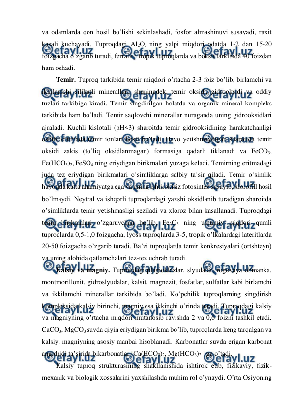  
 
va odamlarda qon hosil bo’lishi sekinlashadi, fosfor almashinuvi susayadi, raxit 
kasali kuchayadi. Tuproqdagi Al2O3 ning yalpi miqdori odatda 1-2 dan 15-20 
foizgacha o’zgarib turadi, ferralitli tropik tuproqlarda va boksit tarkibida 40 foizdan 
ham oshadi. 
Temir. Tuproq tarkibida temir miqdori o’rtacha 2-3 foiz bo’lib, birlamchi va 
ikkilamchi silikatli minerallari, shuningdek, temir oksidi, gidrooksidi va oddiy 
tuzlari tarkibiga kiradi. Temir singdirilgan holatda va organik-mineral kompleks 
tarkibida ham bo’ladi. Temir saqlovchi minerallar nuraganda uning gidrooksidlari 
ajraladi. Kuchli kislotali (pH<3) sharoitda temir gidrooksidining harakatchanligi 
oshib, eritmada temir ionlari hosil bo’ladi. Havo yetishmaydigan sharoitda temir 
oksidi zakis (to’liq oksidlanmagan) formasiga qadarli tiklanadi va FeCO3, 
Fe(HCO3)2, FeSO4 ning eriydigan birikmalari yuzaga keladi. Temirning eritmadagi 
juda tez eriydigan birikmalari o’simliklarga salbiy ta’sir qiladi. Temir o’simlik 
hayotida katta ahamiyatga ega va uning ishtirokisiz fotosintez susayib, xlorofill hosil 
bo’lmaydi. Neytral va ishqorli tuproqlardagi yaxshi oksidlanib turadigan sharoitda 
o’simliklarda temir yetishmasligi seziladi va xloroz bilan kasallanadi. Tuproqdagi 
temir birikmalari o’zgaruvchan bo’lib, Fe2O3 ning umumiy miqdori qumli 
tuproqlarda 0,5-1,0 foizgacha, lyoss tuproqlarda 3-5, tropik o’lkalardagi lateritlarda 
20-50 foizgacha o’zgarib turadi. Ba’zi tuproqlarda temir konkresiyalari (ortshteyn) 
va uning alohida qatlamchalari tez-tez uchrab turadi. 
Kalsiy va magniy. Tuproqdagi plagioklazlar, slyudalar, rogovaya obmanka, 
montmorillonit, gidroslyudalar, kalsit, magnezit, fosfatlar, sulfatlar kabi birlamchi 
va ikkilamchi minerallar tarkibida bo’ladi. Ko’pchilik tuproqlarning singdirish 
kompleksida kalsiy birinchi, magniy esa ikkinchi o’rinda turadi. Tuproqdagi kalsiy 
va magniyning o’rtacha miqdori mutanosib ravishda 2 va 0,6 foizni tashkil etadi. 
CaCO3, MgCO3 suvda qiyin eriydigan birikma bo’lib, tuproqlarda keng tarqalgan va 
kalsiy, magniyning asosiy manbai hisoblanadi. Karbonatlar suvda erigan karbonat 
angidridi ta’sirida bikarbonatlar [Ca(HCO3)2, Mg(HCO3)2 ] ga o’tadi. 
Kalsiy tuproq strukturasining shakllanishida ishtirok etib, fizikaviy, fizik-
mexanik va biologik xossalarini yaxshilashda muhim rol o’ynaydi. O’rta Osiyoning 
