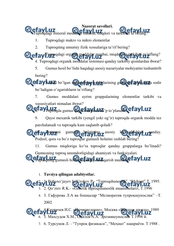  
 
 
Nazorat savollari. 
Tuproqdagi mineral moddalar manbai, miqdori va tarkibini ta’riflang? 
1. 
Tuproqdagi makro va mikro elementlar 
2. 
Tuproqning umumiy fizik xossalariga ta’rif bering? 
3. 
Tuproqdagi organik moddalar manbai, miqdori va tarkibini ta’riflang? 
4. Tuproqdagi organik moddalar sistemasi qanday tarkibiy qismlardan iborat? 
5. 
Gumus hosil bo’lishi haqidagi asosiy nazariyalar mohiyatini tushuntirib 
bering? 
6. 
Nobud bo’lgan organizmlar qoldiqlarining gumusga aylanishida sodir 
bo’ladigan o’zgarishlarni ta’riflang? 
7. 
 Gumus moddalari ayrim gruppalarining elementlar tarkibi va 
xususiyatlari nimadan iborat? 
8. 
Tuproqda gumus qaysi sharoitda ko’p to’planadi?  
9. 
Qaysi mexanik tarkibi (yengil yoki og’ir) tuproqda organik modda tez 
parchalanadi va tuproqda kam saqlanib qoladi? 
10. 
Tuproqni 
gumusli 
holatining 
asosiy 
ko’rsatkichlari 
qanday. 
Podzol, qora va bo’z tuproqlar gumusli holatini izohlab bering? 
11. 
Gumus miqdoriga ko’ra tuproqlar qanday gruppalarga bo’linadi? 
Gumusning tuproq unumdorligidagi ahamiyati va funksiyalari.  
Tuproqning gumusli holatini qanday boshqarish mumkin? 
 
1. Tavsiya qilingan adabiyotlar. 
2. 1. Boboxo‘jayev I., Uzokov P.- “Tuproqshunoslik”. “Mehnat” T  1995.  
3. 2. Qo‘ziev R.K.- «Genetik tuproqshunoslik muammolari», T.1996 
4. 3. Гафурова Л.А ва бошқалар “Мелиоратив тупроқшунослик” –Т. 
2002 
5. 4.Кауричев И.С. «Почвоведение», Москва «Высшая школа», 1989 
6. 5. Маxсудов X.М., Одилов А.А. Эрозияшунослик Т.1998 й. 
7. 6. Турсунов Л. - “Тупроқ физикаси”, “Меҳнат” нашриёти. Т.1988 . 
