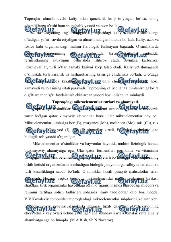  
 
Tuproqlar almashinuvchi kaliy bilan qanchalik ko’p to’yingan bo’lsa, uning 
o’simliklarga o’tishi ham shunchalik yaxshi va oson bo’ladi. 
O’rta Osiyoning sug’oriladigan tuproqlaridagi kaliy asosan o’simliklarga 
o’tadigan ya’ni -suvda eriydigan va almashinadigan holatda bo’ladi. Kaliy, azot va 
fosfor kabi organizmdagi muhim fiziologik funksiyani bajaradi. O’simliklarda 
fotosintez 
jarayonining 
normal 
kechishida, 
ba’zi 
vitaminlar 
sintezida, 
fermentlarning 
aktivligini 
oshirishda 
ishtirok 
etadi. 
Ayniksa 
kartoshka, 
ildizmevalilar, turli o’tlar, tamaki kaliyni ko’p talab etadi. Kaliy yetishmaganda 
o’simlikda turli kasallik va hasharotlarning ta’siriga chidamsiz bo’ladi. G’o’zaga 
kaliy yetishmaganda kasallanadi, chigitning unib chiqishi qiyinlashadi, hosil 
kamayadi va tolasining sifati pasayadi. Tuproqning kaliy bilan ta’minlanishiga ko’ra 
o’g’itlardan to’g’ri foydalanish ekinlardan yuqori hosil olishni ta’minlaydi.  
Tuproqdagi mikroelementlar turlari va ahamiyati. 
Tuproqdagi o’simliklar va hayvon organizmi uchun nihoyatda oz miqdorda 
zarur bo’lgan qator kimyoviy elementlar borki, ular mikroelementlar deyiladi. 
Mikroelementlar jumlasiga bor (B), marganes (Mn), molibden (Mo), mis (Cu), rux 
(Zn), kobalt (Co), yod (I), ftor (F) singarilar kiradi. Bulardan ayrimlarinigina 
biologik roli yaxshi o’rganilgan. 
Mikroelementlar o’simliklar va hayvonlar hayotida muhim fiziologik hamda 
biokimyoviy ahamiyatga ega. Ular qator fermentlar, gormonlar va vitaminlar 
tarkibiga kiradi. Mikroelementlarning tuproqda yetarli bo’lmasligi yoki miqdorining 
oshib ketishi organizmlarda kechadigan biologik jarayonlarga salbiy ta’sir etadi va 
turli kasalliklarga sabab bo’ladi. O’simliklar hosili pasayib mahsulotlar sifati 
kamayadi. Hozirgi vaqtda tuproqda mikroelementlar miqdori, ularning birikish 
shakllari, tirik organizmlar hayotidagi rolini o’rganish hamda tuproqdagi miqdori va 
rejimini tartibga solish tadbirlari sohasida ilmiy tadqiqotlar olib borilmoqda. 
V.V.Kovalskiy tomonidan tuproqlardagi mikroelementlar miqdorini ko’rsatuvchi 
biogeokimyoviy provinsiyalar karta sxemasi tuzib chiqilgan. O’zbekistonning 
chorvachilik yaylovlari uchun yaratilgan ana shunday karta-sxemalar katta amaliy 
ahamiyatga ega bo’lmoqda. (M.A.Rish, Sh.N.Nazarov). 
