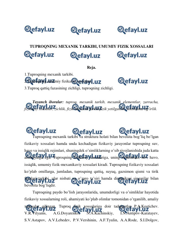  
 
 
 
 
 
TUPROQNING MEXANIK TARKIBI, UMUMIY FIZIK XOSSALARI 
 
 
Reja. 
1.Tuproqning mexanik tarkibi. 
2.Tuproqning umumiy fizikaviy xossalari. 
3.Tuproq qattiq fazasining zichligi, tuproqning zichligi. 
 
Tayanch iboralar: tuproq, mexanik tarkib, mexanik elementlar, zarracha, 
fizikaviy xossalar, zichlik, fizik-mexanik tarkib,fizik yetilganlik, solishtima og’irlik. 
 
 
 
Tuproqning mexanik tarkibi va struktura holati bilan bevosita bog’liq bo’lgan 
fizikaviy xossalari hamda unda kechadigan fizikaviy jarayonlar tuproqning suv, 
havo va issiqlik rejimlari, shuningdek o’simliklarning o’sib rivojlanishida juda katta 
ahamiyatga ega. Tuproqning fizikaviy xossalariga, uning strukturasi, suv, havo, 
issiqlik, umumiy fizik-mexanikaviy xossalari kiradi. Tuproqning fizikaviy xossalari 
ko’plab omillarga, jumladan, tuproqning qattiq, suyuq, gazsimon qismi va tirik 
fazalari tarkibi, ular nisbati va o’zaro ta’siri hamda dinamikasi singarilar bilan 
bevosita bog’liqdir. 
Tuproqning paydo bo’lish jarayonlarida, unumdorligi va o’simliklar hayotida 
fizikaviy xossalarning roli, ahamiyati ko’plab olimlar tomonidan o’rganilib, amaliy 
xulosalar qilingan. Tuproq fizik xossalariga doir tadqiqotlar P.A.Kostichev. 
V.R.Vilyams, 
A.G.Doyarenko, 
N.A.Kachinskiy, 
I.N.Antipov-Karatayev, 
S.V.Astapov, A.V.Lebedev, P.V.Vershinin, A.F.Tyulin, A.A.Rode, S.I.Dolgov, 
