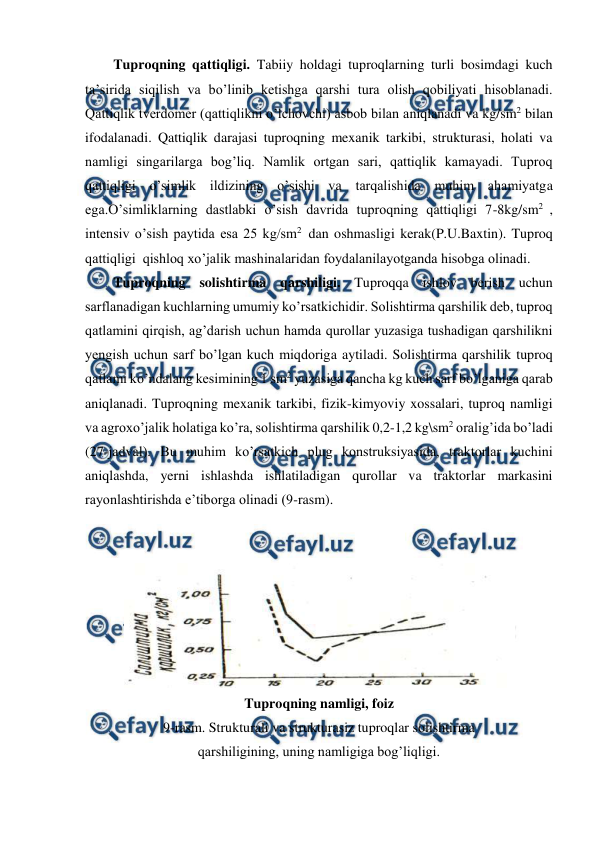  
 
Tuproqning qattiqligi. Tabiiy holdagi tuproqlarning turli bosimdagi kuch 
ta’sirida siqilish va bo’linib ketishga qarshi tura olish qobiliyati hisoblanadi. 
Qattiqlik tverdomer (qattiqlikni o’lchovchi) asbob bilan aniqlanadi va kg/sm2 bilan 
ifodalanadi. Qattiqlik darajasi tuproqning mexanik tarkibi, strukturasi, holati va 
namligi singarilarga bog’liq. Namlik ortgan sari, qattiqlik kamayadi. Tuproq 
qattiqligi o’simlik ildizining o’sishi va tarqalishida muhim ahamiyatga 
ega.O’simliklarning dastlabki o’sish davrida tuproqning qattiqligi 7-8kg/sm2 , 
intensiv o’sish paytida esa 25 kg/sm2  dan oshmasligi kerak(P.U.Baxtin). Tuproq 
qattiqligi  qishloq xo’jalik mashinalaridan foydalanilayotganda hisobga olinadi. 
Tuproqning solishtirma qarshiligi. Tuproqqa ishlov berish uchun 
sarflanadigan kuchlarning umumiy ko’rsatkichidir. Solishtirma qarshilik deb, tuproq 
qatlamini qirqish, ag’darish uchun hamda qurollar yuzasiga tushadigan qarshilikni 
yengish uchun sarf bo’lgan kuch miqdoriga aytiladi. Solishtirma qarshilik tuproq 
qatlami ko’ndalang kesimining 1 sm2 yuzasiga qancha kg kuch sarf bo’lganiga qarab 
aniqlanadi. Tuproqning mexanik tarkibi, fizik-kimyoviy xossalari, tuproq namligi 
va agroxo’jalik holatiga ko’ra, solishtirma qarshilik 0,2-1,2 kg\sm2 oralig’ida bo’ladi 
(27-jadval). Bu muhim ko’rsatkich plug konstruksiyasida, traktorlar kuchini 
aniqlashda, yerni ishlashda ishlatiladigan qurollar va traktorlar markasini 
rayonlashtirishda e’tiborga olinadi (9-rasm). 
 
 
 
Tuproqning namligi, foiz 
9-rasm. Strukturali va strukturasiz tuproqlar solishtirma 
qarshiligining, uning namligiga bog’liqligi. 
