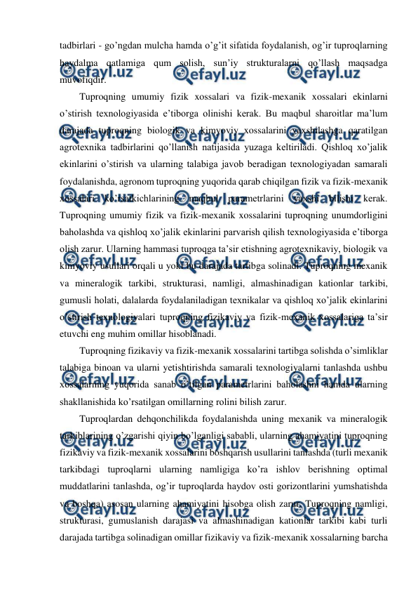  
 
tadbirlari - go’ngdan mulcha hamda o’g’it sifatida foydalanish, og’ir tuproqlarning 
haydalma qatlamiga qum solish, sun’iy strukturalarni qo’llash maqsadga 
muvofiqdir. 
Tuproqning umumiy fizik xossalari va fizik-mexanik xossalari ekinlarni 
o’stirish texnologiyasida e’tiborga olinishi kerak. Bu maqbul sharoitlar ma’lum 
darajada tuproqning biologik va kimyoviy xossalarini yaxshilashga qaratilgan 
agrotexnika tadbirlarini qo’llanish natijasida yuzaga keltiriladi. Qishloq xo’jalik 
ekinlarini o’stirish va ularning talabiga javob beradigan texnologiyadan samarali 
foydalanishda, agronom tuproqning yuqorida qarab chiqilgan fizik va fizik-mexanik 
xossalari ko’rsatkichlarining maqbul parametrlarini yaxshi bilishi kerak. 
Tuproqning umumiy fizik va fizik-mexanik xossalarini tuproqning unumdorligini 
baholashda va qishloq xo’jalik ekinlarini parvarish qilish texnologiyasida e’tiborga 
olish zarur. Ularning hammasi tuproqga ta’sir etishning agrotexnikaviy, biologik va 
kimyoviy usullari orqali u yoki bu darajada tartibga solinadi. Tuproqning mexanik 
va mineralogik tarkibi, strukturasi, namligi, almashinadigan kationlar tarkibi, 
gumusli holati, dalalarda foydalaniladigan texnikalar va qishloq xo’jalik ekinlarini 
o’stirish texnologiyalari tuproqning fizikaviy va fizik-mexanik xossalariga ta’sir 
etuvchi eng muhim omillar hisoblanadi.  
Tuproqning fizikaviy va fizik-mexanik xossalarini tartibga solishda o’simliklar 
talabiga binoan va ularni yetishtirishda samarali texnologiyalarni tanlashda ushbu 
xossalarning yuqorida sanab o’tilgan parametrlarini baholashni hamda ularning 
shakllanishida ko’rsatilgan omillarning rolini bilish zarur.  
Tuproqlardan dehqonchilikda foydalanishda uning mexanik va mineralogik 
tarkiblarining o’zgarishi qiyin bo’lganligi sababli, ularning ahamiyatini tuproqning 
fizikaviy va fizik-mexanik xossalarini boshqarish usullarini tanlashda (turli mexanik 
tarkibdagi tuproqlarni ularning namligiga ko’ra ishlov berishning optimal 
muddatlarini tanlashda, og’ir tuproqlarda haydov osti gorizontlarini yumshatishda 
va boshqa) asosan ularning ahamiyatini hisobga olish zarur. Tuproqning namligi, 
strukturasi, gumuslanish darajasi va almashinadigan kationlar tarkibi kabi turli 
darajada tartibga solinadigan omillar fizikaviy va fizik-mexanik xossalarning barcha 
