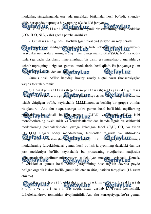  
 
moddalar, sintezlanganda esa juda murakkab birikmalar hosil bo’ladi. Shunday 
qilib, har qanday tuproqda bir vaqtning o’zida ikki jarayon: 
1. M i n ye r a l l a n i sh  - murakkab organik birikmalarning oddiy moddalar 
(CO2, H2O, NH3, kabi) gacha parchalanishi va 
2. G u m u s n i n g  hosil  bo’lishi (gumifikasiya) jarayonlari ro’y beradi. 
3. Tuproqqa tushadigan organik qoldiqlar, turli biokimyoviy va fizik-kimyoviy 
jarayonlar natijasida ularning asosiy qismi oxirgi mahsulotlar (SO2, N2O va oddiy 
tuzlar) ga qadar oksidlanib minerallashadi, bir qismi esa murakkab o’zgarishlarga 
uchrab tuproqning o’ziga xos gumusli moddalarini hosil qiladi. Bu jarayonga g u m 
u s g a  a y l a n i sh  deb ataladi. 
Gumus hosil bo’lish haqidagi hozirgi asosiy nuqtai nazar (konsepsiya)lar 
xaqida to’xtab o’tamiz. 
a) K o n d ye n s a t l a n i sh (p o l i m ye r l a n i sh) n a t i j a s i d a  g u m u s   
h o s i l  b o’ l i sh  k o n s ye p s i ya s i. Bu faraziya dastlab A.G.Trusov tomonidan 
ishlab chiqilgan bo’lib, keyinchalik M.M.Kononova boshliq bir gruppa olimlar 
rivojlantirdi. Ana shu nuqta-nazarga ko’ra gumus hosil bo’lishida oqsillarning 
parchalanishidan hosil bo’lgan perro - C4H5N va benzol (C6H6) kabi 
monomerlarning oksidlanish va kondensatlanishidan hamda lignin va oshlovchi 
moddalarning parchalanishidan yuzaga keladigan fenol (C6H5 OH) va xinon 
((C6H2O5) singari oddiy moddalarning fermentlar ta’sirida va ishtirokida 
polimerlashib sintezlanishidan paydo bo’ladi. Bu faraziyaga ko’ra gumus 
moddalarning fulvokislotalari gumus hosil bo’lish jarayonining dastlabki davrida 
past molekulyar bo’lib, keyinchalik bu prosessning rivojlanishi natijasida 
kondensatlanib (polimerlanib) yuqori molekulyar moddaga aylanadi. Demak, 
fulvokislotalar gumus hosil bo’lish jarayonining boshlang’ich davrida paydo 
bo’lgan organik kislota bo’lib, gumin kislotadan sifat jihatidan farq qiladi (17- rasm 
chizma). 
b) G u m u s  h o s i l  b o’ l i sh i n i n g  b i o k i m yo v i y  o k s i d l a n i sh  
k o n s ye p s i ya s i. Bu nuqtai nazar dastlab I.V.Tyurin keyinchalik 
L.I.Aleksandrova tomonidan rivojlantirildi. Ana shu konsepsiyaga ko’ra gumus 
