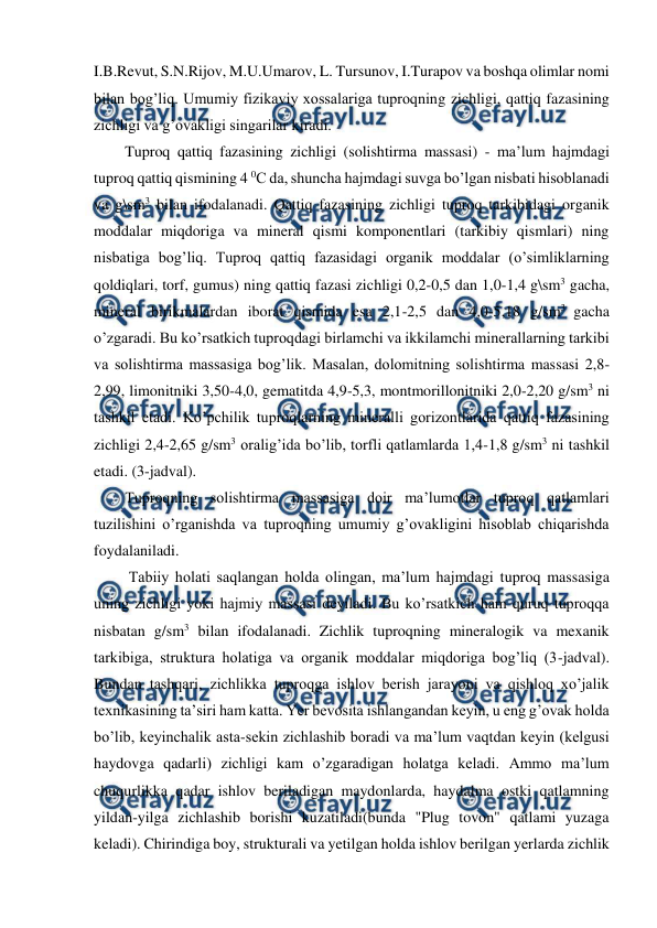  
 
I.B.Revut, S.N.Rijov, M.U.Umarov, L. Tursunov, I.Turapov va boshqa olimlar nomi 
bilan bog’liq. Umumiy fizikaviy xossalariga tuproqning zichligi, qattiq fazasining 
zichligi va g’ovakligi singarilar kiradi. 
Tuproq qattiq fazasining zichligi (solishtirma massasi) - ma’lum hajmdagi 
tuproq qattiq qismining 4 0C da, shuncha hajmdagi suvga bo’lgan nisbati hisoblanadi 
va g\sm3 bilan ifodalanadi. Qattiq fazasining zichligi tuproq tarkibidagi organik 
moddalar miqdoriga va mineral qismi komponentlari (tarkibiy qismlari) ning 
nisbatiga bog’liq. Tuproq qattiq fazasidagi organik moddalar (o’simliklarning 
qoldiqlari, torf, gumus) ning qattiq fazasi zichligi 0,2-0,5 dan 1,0-1,4 g\sm3 gacha, 
mineral birikmalardan iborat qismida esa 2,1-2,5 dan 4,0-5,18 g/sm3 gacha 
o’zgaradi. Bu ko’rsatkich tuproqdagi birlamchi va ikkilamchi minerallarning tarkibi 
va solishtirma massasiga bog’lik. Masalan, dolomitning solishtirma massasi 2,8-
2,99, limonitniki 3,50-4,0, gematitda 4,9-5,3, montmorillonitniki 2,0-2,20 g/sm3 ni 
tashkil etadi. Ko’pchilik tuproqlarning mineralli gorizontlarida qattiq fazasining 
zichligi 2,4-2,65 g/sm3 oralig’ida bo’lib, torfli qatlamlarda 1,4-1,8 g/sm3 ni tashkil 
etadi. (3-jadval). 
Tuproqning solishtirma massasiga doir ma’lumotlar tuproq qatlamlari 
tuzilishini o’rganishda va tuproqning umumiy g’ovakligini hisoblab chiqarishda 
foydalaniladi. 
 Tabiiy holati saqlangan holda olingan, ma’lum hajmdagi tuproq massasiga 
uning zichligi yoki hajmiy massasi deyiladi. Bu ko’rsatkich ham quruq tuproqqa 
nisbatan g/sm3 bilan ifodalanadi. Zichlik tuproqning mineralogik va mexanik 
tarkibiga, struktura holatiga va organik moddalar miqdoriga bog’liq (3-jadval). 
Bundan tashqari, zichlikka tuproqga ishlov berish jarayoni va qishloq xo’jalik 
texnikasining ta’siri ham katta. Yer bevosita ishlangandan keyin, u eng g’ovak holda 
bo’lib, keyinchalik asta-sekin zichlashib boradi va ma’lum vaqtdan keyin (kelgusi 
haydovga qadarli) zichligi kam o’zgaradigan holatga keladi. Ammo ma’lum 
chuqurlikka qadar ishlov beriladigan maydonlarda, haydalma ostki qatlamning 
yildan-yilga zichlashib borishi kuzatiladi(bunda "Plug tovon" qatlami yuzaga 
keladi). Chirindiga boy, strukturali va yetilgan holda ishlov berilgan yerlarda zichlik 
