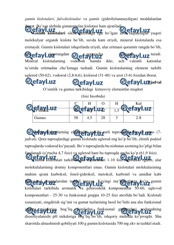 
 
gumin kislotalari, fulvokislotalar va gumin (gidrolizlanmaydigan) moddalardan 
iborat. Ba’zan alohida gimatomelan kislotasi ham ajratiladi.  
Gumin kislotalari siklik tuzilishga ega bo’lgan azot saqlaydigan yuqori 
molekulyar organik kislota bo’lib, suvda kam eriydi, mineral kislotalarda esa 
erimaydi. Gumin kislotalari ishqorlarda eriydi, ular eritmasi qoramtir rangda bo’lib, 
to’q 
jigarrangdan 
qoragacha 
o’zgarib 
turadi. 
Mineral 
kislotalarning 
vodorodi 
hamda 
ikki, 
uch 
valentli 
kationlar 
ta’sirida eritmadan cho’kmaga tushadi. Gumin kislotalarning element tarkibi 
uglerod (50-62), vodorod (2,8-6,6), kislorod (31-40) va azot (3-6) foizdan iborat. 
7-jadval 
O’simlik va gumus tarkibidagi  kimyoviy elementlar miqdori 
(foiz hisobida) 
 
C 
H 
O 
H 
Kul 
O’simlik 
45 
6,5 
42 
1,5 
5 
Gumus 
58 
4,5 
28 
3 
2-8 
 
Gumin kislotalarning elementlar tarkibi turli tuproqlarda bir xil emas (7-
jadval). Qora tuproqlardagi gumin kislotada uglerod eng ko’p bo’lib, chimli podzol 
tuproqlarda vodorod ko’payadi. Bo’z tuproqlarda bu nisbatan azotning ko’pligi bilan 
farqlanadi (o’rtacha 4,7 foiz) va uglerod ham bu tuproqda ancha ko’p (61,9 foiz). 
Gumin kislotalari tarkibida kul elementlari 1-10 foiz atrofida o’zgarib, ular 
molekulalarining doimiy komponentlari emas. Gumin kislotalari molekulasining 
muhim qismi karboksil, fenol-gidroksil, metoksil, karbonil va amidlar kabi 
funksional gruppalaridan tashkil topgan. Keyingi ma’lumotlarga ko’ra gumin 
kislotalari tarkibida aromatik va geterosiklik komponentlar 50-60, uglevod 
komponentlari - 25-30 va funksional gruppa 10-25 foiz atrofida bo’ladi. Kislotali 
xususiyati, singdirish sig’imi va gumat tuzlarining hosil bo’lishi ana shu funksional 
gruppa miqdoriga bog’liq. Jumladan, funksional gruppadagi vodorodning 
dissosiyalanishi pH mikdoriga bog’liq bo’lib, ishqoriy muhitda ko’proqdir. Shu 
sharoitda almashinish qobiliyati 100 g gumin kislotasida 700 mg.ekv ni tashkil etadi. 
