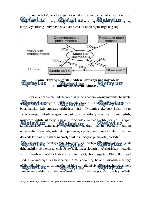  
 
Tuproqlarda to’planadigan gumus miqdori va uning sifat tarkibi qator omillar 
va sharoitlarga, jumladan parchalanadigan biomassa miqdori va sifatiga, tuproqning 
kimyoviy tarkibiga, suv-havo xossalari hamda issiqlik rejimlariga bog’liq. 
 
11-rasm.  Tuproq organik moddasi  formasiyasida mikroblar  
kompozisiyasi ta’sirida kimyosi. 
 
 Organik dehqonchilikda tuproqning yuqori qatlami asosiy maxsulot beruvchi 
qatlam bo’lib, uni saqlash, qadrlash va muhofaza qilish fermerlar davlat organlari 
bilan hamkorlikda amalaga oshirishlari shart. Yerlarning ekologik holati, ya’ni 
zaxarlanmagan, ifloslanmagan ekologik toza maxsulot yaratish va iste’mol qilish, 
muhofaza qilish ijtimoiy xarakati tomonidan muttadil olib boriladi. Yuqori 
kommunikasion 
zamonaviy 
rivojlangan 
xozirgi 
kunda 
barqaror 
tuproq 
unumdorligini saqlash, oshirish, reproduksiya jarayonini mustahkamlash, ma’lum 
darajada ko’paytirish ishlarini amalga oshirish maqsadga muvofiq bo’ladi.2. 
Germaniya, Avstriya va Shvesiya va boshqa mamlakatlarda organik 
dehqonchilik fermerlarga qishloq xo’jalik maxsulotlarini yetishtirishda muttadil 
yordam berib kelmoqda. ( Dabbert va Braun 1993; Osterburg etal . 1997 ; Hartnagel 
1998 ; Schneeberger va boshqalar. 1997). Yerlarning holatini kuzatish mantiqiy 
oddiy holat bo’lishiga qaramasdan qishloq xo’jaligini rivojlanishi uchun tejamkor, 
zamonaviy qishloq xo’jalik mashinalarini qo’llash maqsadga muvofiq bo’ladi. 
                                                          
 
2(Organic Farming: Policiesand ProspectsStephan Dabbert,Anna Maria Häring,Raffaete Zanoli2003,  7 бет). 
 
