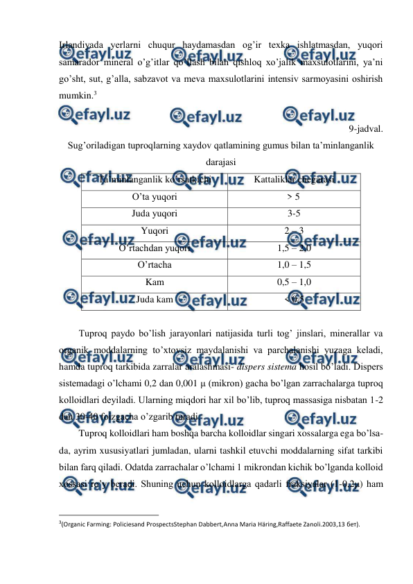  
 
Irlandiyada yerlarni chuqur haydamasdan og’ir texka ishlatmasdan, yuqori 
samarador mineral o’g’itlar qo’llash bilan qishloq xo’jalik maxsulotlarini, ya’ni 
go’sht, sut, g’alla, sabzavot va meva maxsulotlarini intensiv sarmoyasini oshirish 
mumkin.3 
 
9-jadval. 
Sug’oriladigan tuproqlarning xaydov qatlamining gumus bilan ta’minlanganlik 
darajasi 
Ta’minlanganlik ko’rsatkichi 
Kattaliklar chegarasi 
O’ta yuqori 
> 5 
Juda yuqori 
3-5 
Yuqori  
2 – 3 
O’rtachdan yuqori 
1,5 – 2,0 
O’rtacha 
1,0 – 1,5  
Kam  
0,5 – 1,0 
Juda kam 
< 0,5 
 
Tuproq paydo bo’lish jarayonlari natijasida turli tog’ jinslari, minerallar va 
organik moddalarning to’xtovsiz maydalanishi va parchalanishi yuzaga keladi, 
hamda tuproq tarkibida zarralar aralashmasi- dispers sistema hosil bo’ladi. Dispers 
sistemadagi o’lchami 0,2 dan 0,001 μ (mikron) gacha bo’lgan zarrachalarga tuproq 
kolloidlari deyiladi. Ularning miqdori har xil bo’lib, tuproq massasiga nisbatan 1-2 
dan 30-40 foizgacha o’zgarib turadi. 
Tuproq kolloidlari ham boshqa barcha kolloidlar singari xossalarga ega bo’lsa-
da, ayrim xususiyatlari jumladan, ularni tashkil etuvchi moddalarning sifat tarkibi 
bilan farq qiladi. Odatda zarrachalar o’lchami 1 mikrondan kichik bo’lganda kolloid 
xossasi ro’y beradi. Shuning uchun kolloidlarga qadarli fraksiyalar (1-0,2μ) ham 
                                                          
 
3(Organic Farming: Policiesand ProspectsStephan Dabbert,Anna Maria Häring,Raffaete Zanoli.2003,13 бет). 
 
