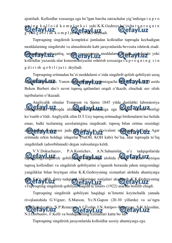  
 
ajratiladi. Kolloidlar xossasiga ega bo’lgan barcha zarrachalar yig’indisiga t u p r o 
q n i n g  k o l l o i d  k o m p l ye k s i  yoki K.K.Gedroys bo’yicha t u p r o q n i n 
g  s i n g d i r i sh  k o m p l ye k s i (TSK) deyiladi. 
Tuproqning singdirish kompleksi jumladan kolloidlar tuproqda kechadigan 
moddalarning singdirishi va almashinishi kabi jarayonlarida bevosita ishtirok etadi. 
Tuproqning turli qattiq, suyuq va gazsimon moddalarni o’zida singdirishi yoki 
kolloidlar yuzasida ular konsentrasiyasini oshirish xossasiga t u p r o q n i n g  s i n 
g d i r i sh  q o b i l i ya t i  deyiladi. 
Tuproqning eritmadan ba’zi moddalarni o’zida singdirib qolish qobiliyati uzoq 
o’tmishdan ma’lum. Yunon olimi Aristotel (eramizgacha 384-322 y) va XVI asrda 
Bekon Berberi sho’r suvni tuproq qatlamlari orqali o’tkazib, chuchuk suv olish 
tajribalarini o’tkazadi. 
Angliyalik olimlar Tompson va Spens 1845 yilda dastlabki laboratoriya 
tadqiqotlarida tuproqda almashinish qobiliyatiga ega bo’lgan asoslar borligi 
ko’rsatib o’tildi. Angliyalik olim D.T.Uey tuproq eritmadagi birikmalarni tuz holida 
emas, balki tuzlarning asoslarinigina singdiradi; tuproq bilan eritma orasidagi 
almashinish reaksiyasi juda tez-darhol va ekvivalent miqdorida bo’ladi. Agar 
eritmada erkin holdagi ishqorlar (NaOH, KOH kabi) bo’lsa, ular tuproqda to’liq 
singdiriladi (adsorbilanadi) degan xulosalarga keldi. 
V.V.Dokuchayev, 
P.A.Kostichev, 
A.N.Sabaninlar 
o’z 
tadqiqotlarida 
tuproqning singdirish qobiliyatini o’rganishga alohida e’tibor berdilar. Ayniqsa 
tuproq kolloidlari va singdirish qobiliyatini o’rganish borasida jahon miqyosidagi 
yangiliklar bilan boyitgan olim K.K.Gedroysning xizmatlari alohida ahamiyatga 
ega. Ko’p yillik ilmiy-tadqiqod ishlarining natijalari akademik K.K.Gedroysning 
«Tuproqning singdirish qobilyati haqida ta’limot» (1922) asarida bosilib chiqdi. 
Tuproqning singdirish qobiliyati haqidagi ta’limotni keyinchalik yanada 
rivojlanishida G.Vigner, S.Matson, Ye.N.Gapon (20-30 yillarda) va so’ngra 
A.N.Sokolovskiy, N.P.Remezev, A.f.Tyulin, I.N.Antipov-Karatayev, S.N.Alyoshin, 
N.I.Gorbunov, F.Kelli va boshqalarning xizmatlari katta bo’ldi. 
Tuproqning singdirish jarayonlarida kolloidlar asosiy ahamiyatga ega. 
